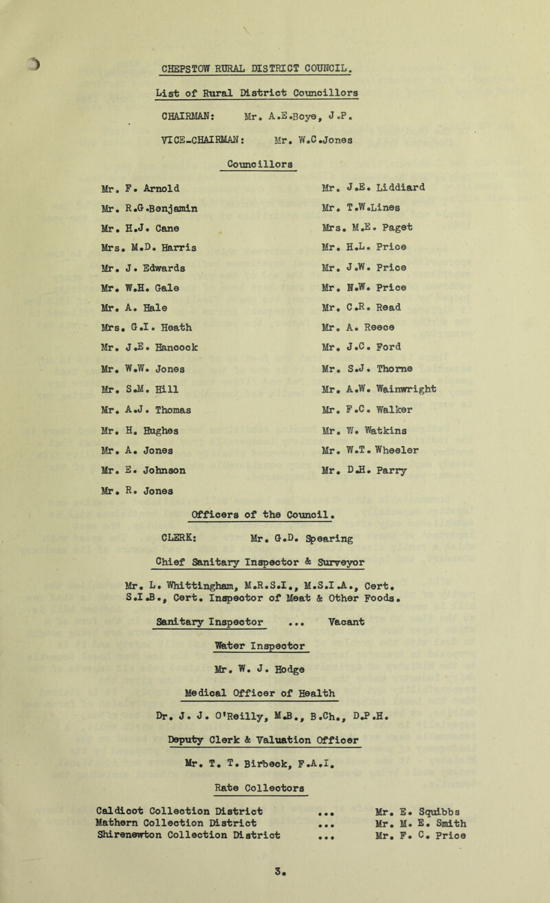 Mr. Mr. Mr. Mrs Mr. Mr* Mr. Mrs Mr. Mr. Mr. Mr. Mr. Mr. Mr. Mr. CHEPSTOW RURAL DISTRICT COUNCIL. List of Rural District Councillors CHAIRMAN: Mr. A.E.Boye , J.P. VICE-CHAIRMAN: Mr. W.C •Jones Councillors F. Arnold Mr. J.E. Liddiard R.G .Benjamin Mr. T.W.Lines H.J* Cane Mrs. M.E. Paget , M.D. Harris Mr. H.L. Price J • Edwards Mr. J.W. Price W.H. Gale Mr, N.W. Price A. Hale Mr. C.R. Read , G.I. Heath Mr, A. Reece J *E • Hancock Mr. J.C. Ford W.W. Jones Mr. S.J. Thome S.M. Hill Mr. A.W. Wainwright A .J. Thomas Mr. F.C. Walker H. Hughes Mr, W. Watkins A. Jones Mr. W.T.Wheeler E. Johnson Mr. D.H. Parry R. Jones Officers of the Council. CLERK: Mr. G.D, Spearing Chief Sanitary Inspector & Surveyor Mr. L. Whittingham, M.R.S.I., M.S.I.A., Cert. S.I.B., Cert. Inspector of Meat & Other Foods. Sanitary Inspector ..• Vacant Water Inspector Mr. W. J. Hodge Medical Officer of Health Dr. J. J. O’Reilly, M.B., B.Ch., D.P.H. Deputy Clerk & Valuation Officer Mr. T. T. Birbeck, F.A.I. Rate Collectors Caldicot Collection District Mathern Collection District Shirenewton Collection District • • • Mr. E. Squibbs Mr. M. E. Smith Mr. F. C. Price