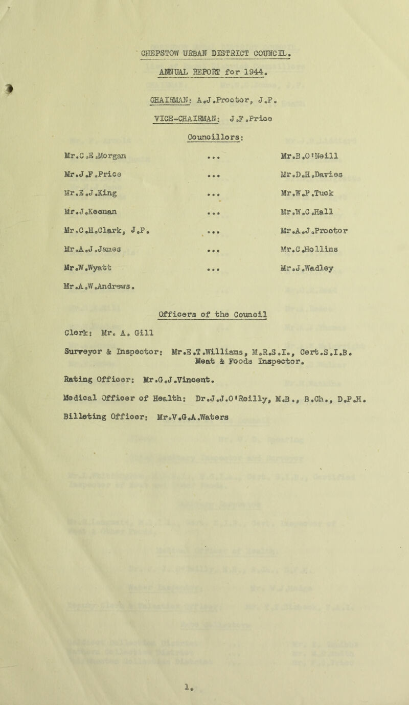 7 * UHEPSTOW URBAN DISTRICT COUNCIL. ANNUAL REPORT for 1944. CHAIRMAN; A„J.Proctor, J,P„ VICE ^CHAIRMAN: J ,F .Price Councillors; Mr,G ,S .Morgan Mr.J„F .Price Mr.E .J.King Mr.J.Keenan Mr,C.H.Clark, J.P. Mr.A.J .James Mr »W .Wyatt Mr .A «W .Andrews. Mr.B.O* Neill Mr .D.H .Davies Mr.W.P .Tuck Mr.W.C JIall Mr »A.J .Proctor Mr.C JHollins Mr.J.Wadley Officers of the Council Clerk; Mr. A. Gill Surveyor & Inspector; Mr.E »T .Williams, M.R.S.I., Cerb.S.I.B. Meat & Foods Inspector. Rating Officer; Mr .G.J .Vincent. Medical Officer of Health; Dr.J.J.O* Reilly, M«B.5 B.Cli., D.P.H. Billeting Officer; Mr*V.GJL.Waters 1.