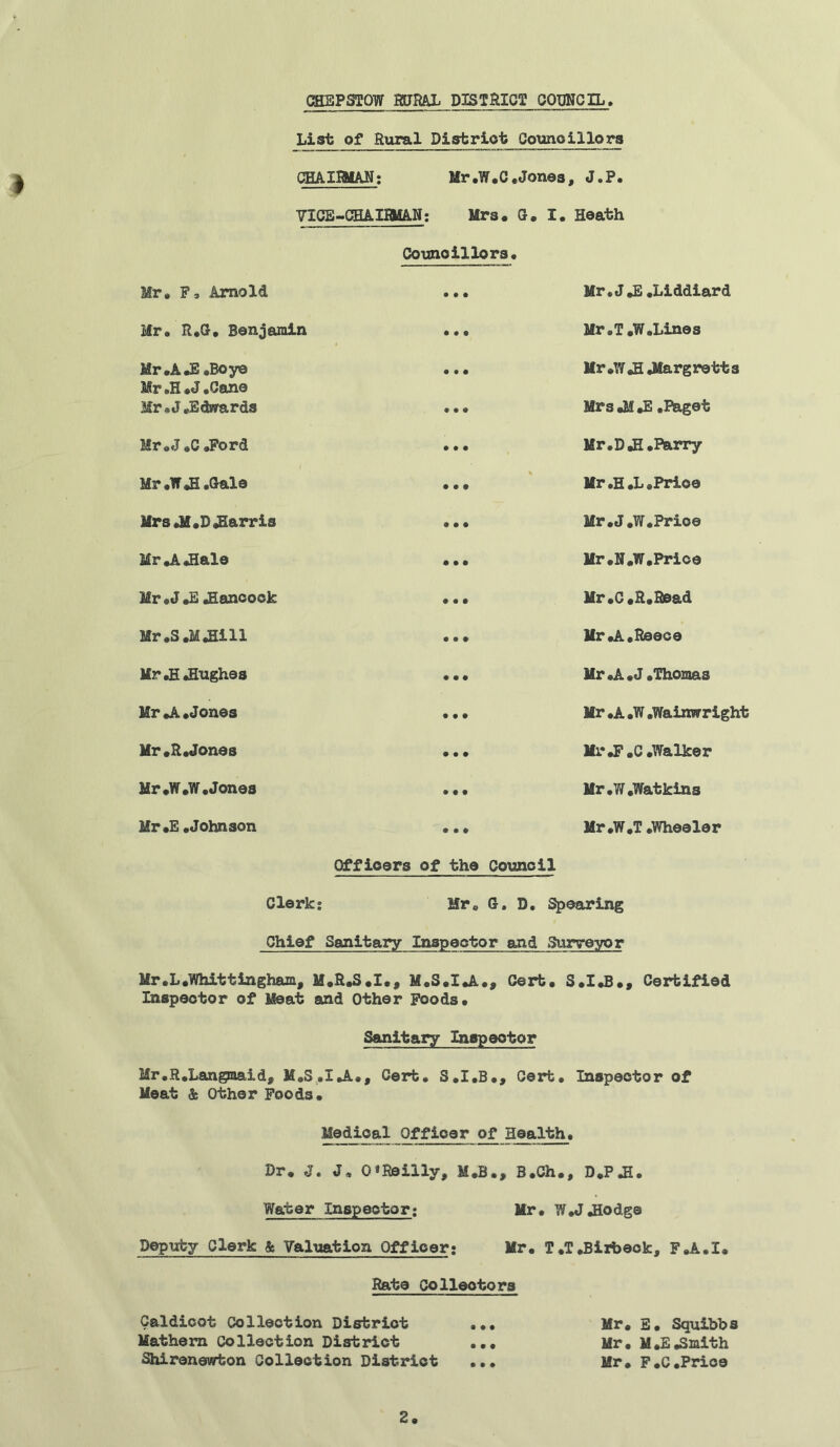 * List of Rural District Councillors CHAIRMAN; Mr .W.C .Jones, J.P. VICE-CHAIRMAN: Mrs. G. I. Heath Councillors. Mr. F, Arnold Mr. R.G. Benjamin Mr .A JE .Bo ye Mr.H.J.Cane Mr .J .Edwards Mr .J .C .Ford Mr .W JI .Gale Mrs Jf.DJHarris Mr .A .Hale Mr .J.E Hancock Mr.S.M.Hill Mr .H Hughes Mr .A .Jones Mr.R«Jones Mr .W.W .Jones Mr.E .Johnson Mr • J*E .Liddiard Mr. T.W.Lines Mr .W .H Jlargretts MrsJ^.E .Paget Mr. D.H. Barry Mr.H.L.Prioe Mr.J.W.Prioe Mr .N.W,Price Mr.C.R.Read Mr .A. Reece Mr.A.J .Thomas Mr .A .W .Wairarright Mr J?.C .Walker Mr .W .Watkins Mr.W.T .Wheeler Officers of the Council Clerk; Mr. G. D. Spearing Chief Sanitary Inspector and Surveyor Mr.L.Whitt ingham, M.R.S.I., M.S.I.A., Cert. S.I.B., Certified Inspector of Meat and Other Foods. Sanitary Inspector Mr.R.Langmaid, M.S.I.A., Cert. S.I.B., Cert. Inspector of Meat & Other Foods. Medical Officer of Health. Dr. J. J, 0*Reilly, M.B., B.Ch., D.PJH. Water Inspector; Mr. W.J .Hodge Deputy Clerk & Valuation Officer; Mr. T.TJBirbeck, F.A.I. Rate Collectors Galdicot Collection District ... Mr. E. Squibbs Mathem Collection District ... Mr. M.E.Smith Shirenewton Collection District ... Mr. F.C.Price 2