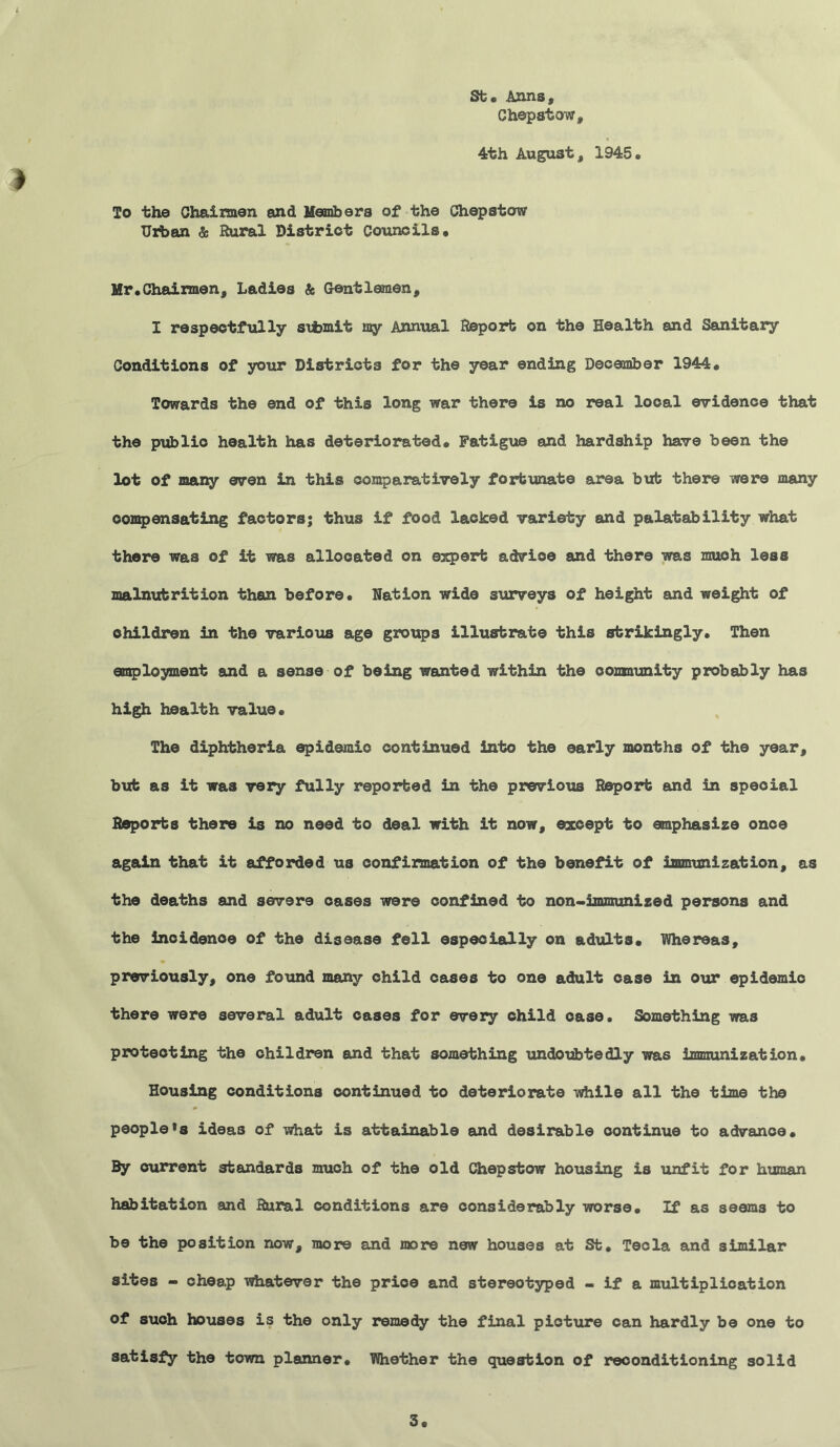 St. Anns, Chepstow, 4th August, 1945, » To the Chairmen and Members of the Chepstow Urban & Rural District Councils, Mr,Chairmen, Ladies & Gentlemen, I respectfully stbmit my Annual Report on the Health and Sanitary Conditions of your Districts for the year ending December 1944, Towards the end of this long war there is no real local evidence that the publio health has deteriorated. Fatigue and hardship have been the lot of many even in this comparatively fortunate area but there were many compensating factors; thus if food lacked variety and palatability what there was of it was allocated on expert advice and there was much less malnutrition than before. Nation wide surveys of height and weight of children in the various age groups illustrate this strikingly. Then employment and a sense of being wanted within the oomaunity probably has high health value. The diphtheria epidemic continued into the early months of the year, but as it was very fully reported in the previous Report and in speoial Reports there is no need to deal with it now, except to emphasize once again that it afforded us confirmation of the benefit of immunization, as the deaths and severe oases were confined to non-immunized persons and the incidence of the disease fell especially on adults. Whereas, previously, one found many child cases to one adult case in our epidemic there were several adult cases for every child case. Something was protecting the children and that something undoubtedly was immunization. Housing conditions continued to deteriorate while all the time the people»s ideas of what is attainable and desirable continue to advance. By current standards much of the old Chepstow housing is unfit for human habitation and Rural conditions are considerably worse. If as seems to be the position now, more and more new houses at St. Tecla and similar sites - cheap whatever the prioe and stereotyped - if a multiplication of such houses is the only remedy the final pioture can hardly be one to satisfy the town planner. TOiether the question of reconditioning solid 3