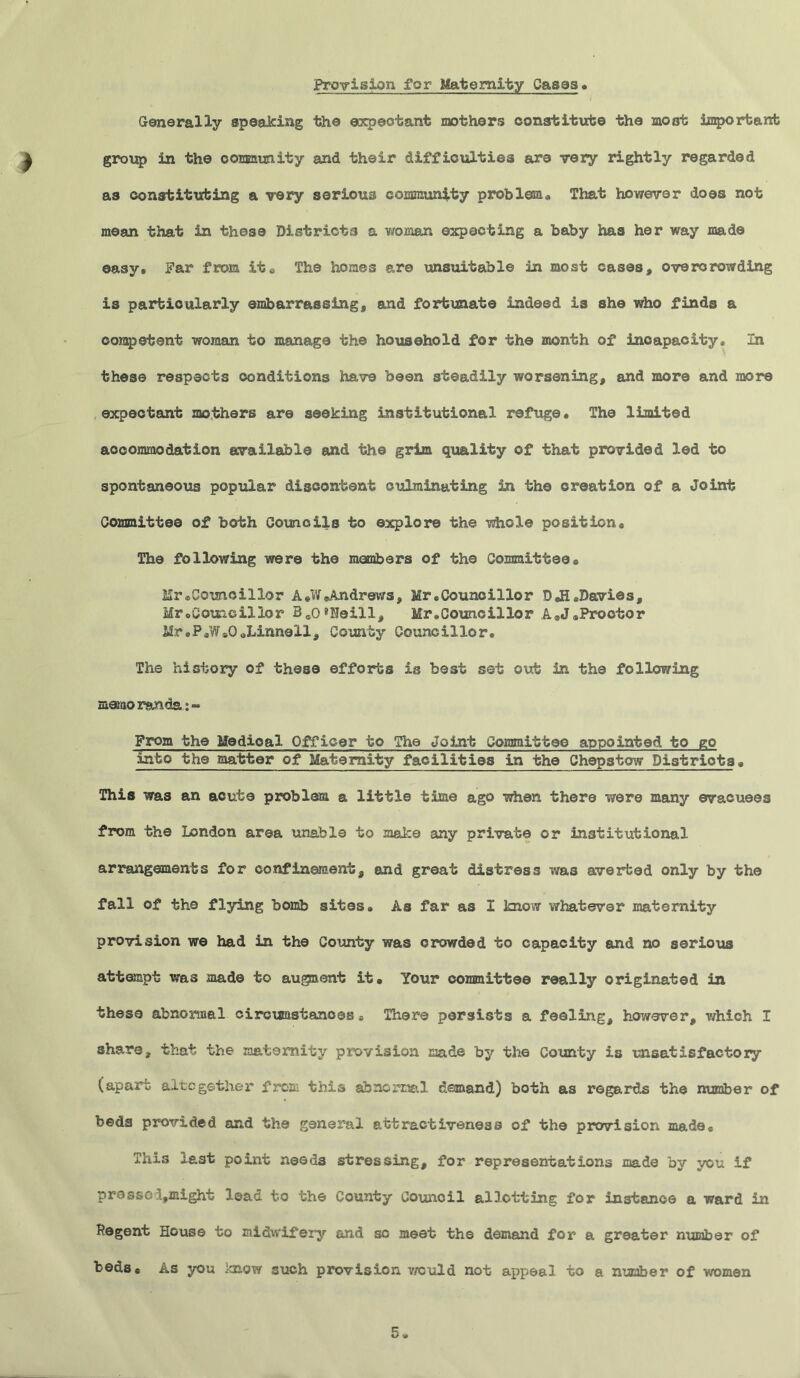 Provision for Maternity Casas. Generally speaking the expectant mothers constitute the moat important group in the commity and their difficulties are very rightly regarded as constituting a very serious community problem* That however does not mean that in these Districts a woman expecting a baby has her way made easy® Far from it* The homes are unsuitable in most cases, overcrowding is particularly embarrassing, and fortunate indeed is she who finds a competent woman to manage the household for the month of incapacity* In these respects conditions have been steadily worsening, and more and more expectant mothers are seeking institutional refuge* The limited accommodation available and the grim quality of that provided led to spontaneous popular discontent culminating in the creation of a Joint Committee of both Councils to explore the whole position* The following were the members of the Committee* Mr eComcillor A*W*Andrews, Hr .Councillor D*H*Davios, Mr .Councillor Bco8Heill, Mr* Council lor A*J * Proctor i!r.P*WaOoLinnell, County Councillor. The history of these efforts is best set out in the following memo ran da:« From the Medioal Officer to The Joint Committee appointed to go into the matter of Maternity facilities in the Chepstow Districts* This was an acute problem a little time ago when there were many evacuees from the London area una'bl9 to make any private or institutional arrangements for confinement, and great distress was averted only by the fall of the flying bomb sites. As far as I know whatever maternity provision we had in the County was crowded to capacity and no serious attempt was made to augment it* Your committee really originated in these abnormal circumstances * There persists a feeling, however, which I share, that the maternity provision made by the County is unsatisfactory (apart altogether from this abnormal demand) both as regards the number of beds provided and the general attractiveness of the provision made* This last point need3 stressing, for representations made by you if prasscijffiight lead to the County Council allotting for instance a ward in Pegent House to midwifery and so meet the demand for a greater number of beds* As you icnow such provision would not appeal to a number of women