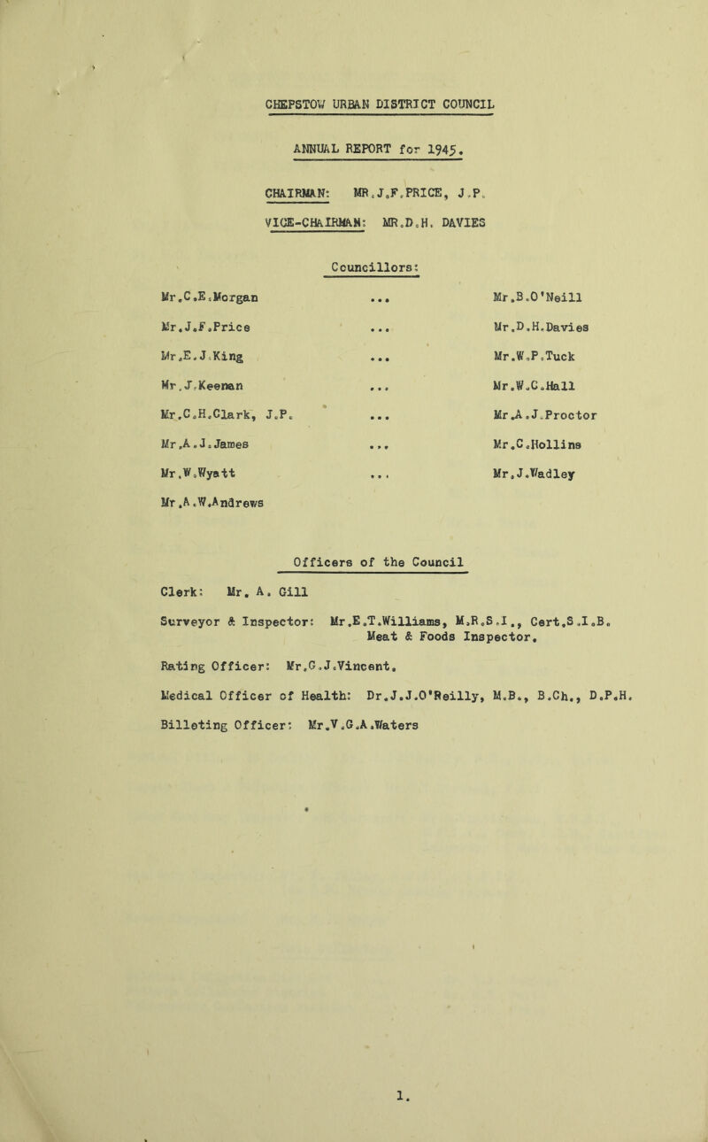 ANNUAL REPORT for 1945, CHAIRMAN: MR;J0F(PRICE, J.P VICE-CHAIRMAN: MR.D.H, DAVIES Mr ,C,E -.Morgan Councillors: • • • Mr .3 oO ’Neill Mr»J.FsPrice • ♦ • Mr«D,H,Davies Mr»E,J^King • • • Mr.W,Pf,Tuck Mr, JrKeenan # * * Mr.WX.Hall Mr.C^H^Clark, JcPe • • • • Mr «A. JeProctor Mr „A»Js James • * * Mr.CaHollins Mr .WsWyatt t • # Mr* J.Y/adley Mr .A CWAndrews Officers of the Council Clerk: Mr. A4 Gill Surveyor ft Inspector: Mr ,E „T .Williams, M,RoS.I., Cert.S >1 aB„ Meat & Foods Inspector. Rating Officer: Mr,G»JeVincent, Medical Officer of Health: Dr.J.J«0*Reilly, M.B., B*Ch,, D.P.H, Billeting Officer: Mr*V.GuA.Y/aters I 1