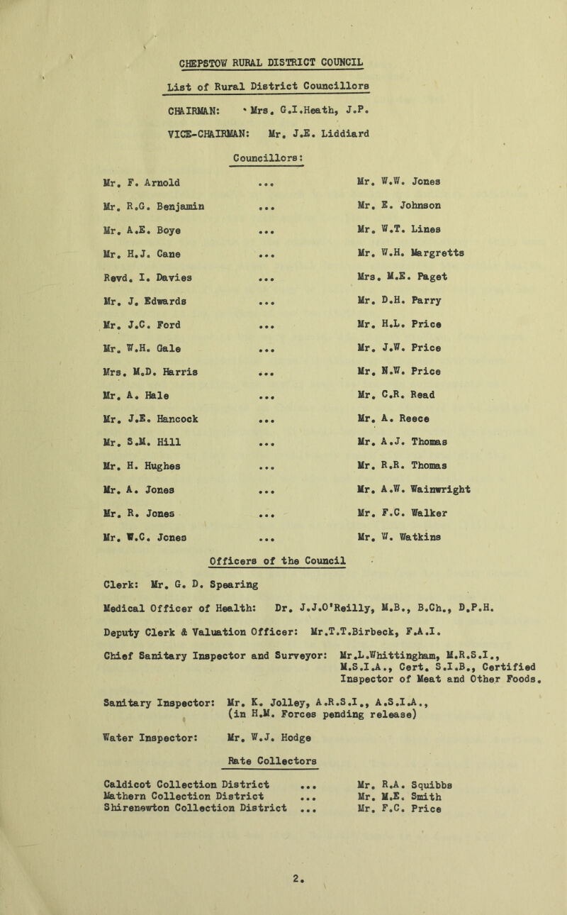 X List of Rural District Councillors CHAIRMAN: * Mrs. G.I.Heath, J.P. VICE-CHAIRMAN: Mr, J.E. Liddiard Councillors: Mr. F. Arnold Mr. R.G. Benjamin Mr. A.E, Boye Mr. H.J. Cane Revd. I* Davies Mr. J. Edvards Mr. J.C. Ford Mr. W.H. Gale Mrs. M.D. Harris Mr. A. Hale Mr. J.E. Hancock Mr. S.M. Hill Mr. H. Hughes Mr. A. Jones Mr. R. Jones Mr. W.C, Jones Mr. W.W. Jones Mr. E. Johnson Mr. W.T. Lines Mr. W.H. Margretts Mrs. M.E. Paget Mr. D.H. Parry Mr. H.L. Price Mr. J.W. Price Mr. N.W, Price Mr. C.R. Read Mr. A. Reece Mr. A.J. Thomas Mr. R.R. Thomas Mr. A.W. Wainwright Mr. F.C. Walker Mr. V/. Watkins Officers of the Council Clerk: Mr. G. D. Spearing Medical Officer of Health: Dr. J.J.O*Reilly, M.B., B.Ch., D.P.H. Deputy Clerk & Valuation Officer: Mr.T.T.Birbeck, F.A.I. Chief Sanitary Inspector and Surveyor: Mr.L.Whittingham, M.R.S.I., M.S.I.A., Cert. S.I.B., Certified Inspector of Meat and Other Foods. Sanitary Inspector: Mr. K. Jolley, A.R.S.I., A.S.I.A., (in H.M. Forces pending release) Water Inspector: Mr. W.J. Hodge Rate Collectors Caldicot Collection District ... Mr. R.A. Squibbs Mathern Collection District ... Mr. M.E, Smith Shirenewton Collection District ... Mr. F.C. Price 2