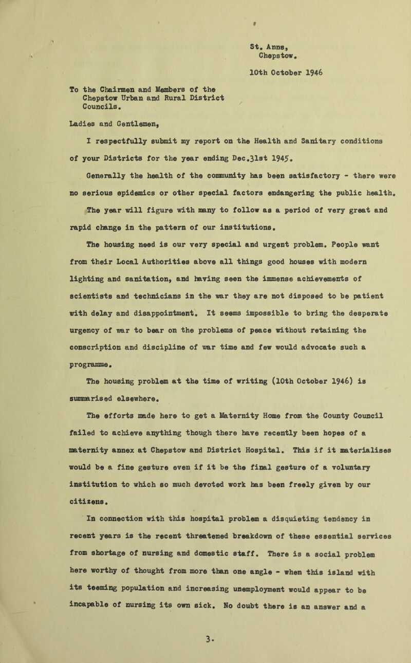 f St* Anns, Chepstow* 10th October 1946 To the Chairmen and Members of the Chepstow Urban and Rural District Councils. Ladies and Gentlemen, I respectfully submit my report on the Health and Sanitary conditions of your Districts for the year ending Dec.31st 1945. Generally the health of the community has been satisfactory - there were no serious epidemics or other special factors endangering the public health* The year will figure with many to follow as a period of very great and rapid change in the pattern of our institutions. The housing need is our very special and urgent problem. People want from their Local Authorities above all things good houses with modern lighting and sanitation, and having seen the immense achievements of scientists and technicians in the war they are not disposed to be patient with delay and disappointment. It seems impossible to bring the desperate urgency of war to bear on the problems of peace without retaining the conscription and discipline of war time and few would advocate such a programme. The housing problem at the time of writing (10th October 1946) is summarised elsewhere. The efforts made here to get a Maternity Home from the County Council failed to achieve anything though there have recently been hopes of a maternity annex at Chepstow and District Hospital. This if it materialises would be a fine gesture even if it be the final gesture of a voluntary institution to which so much devoted work has been freely given by our citizens. In connection with this hospital problem a disquieting tendsncy in recent years is the recent threatened breakdown of these essential services from shortage of nursing and domestic staff. There is a social problem here worthy of thought from more than one angle - when this island with its teeming population and increasing unemployment would appear to be incapable of nursing its own sick. No doubt there is an answer and a 3