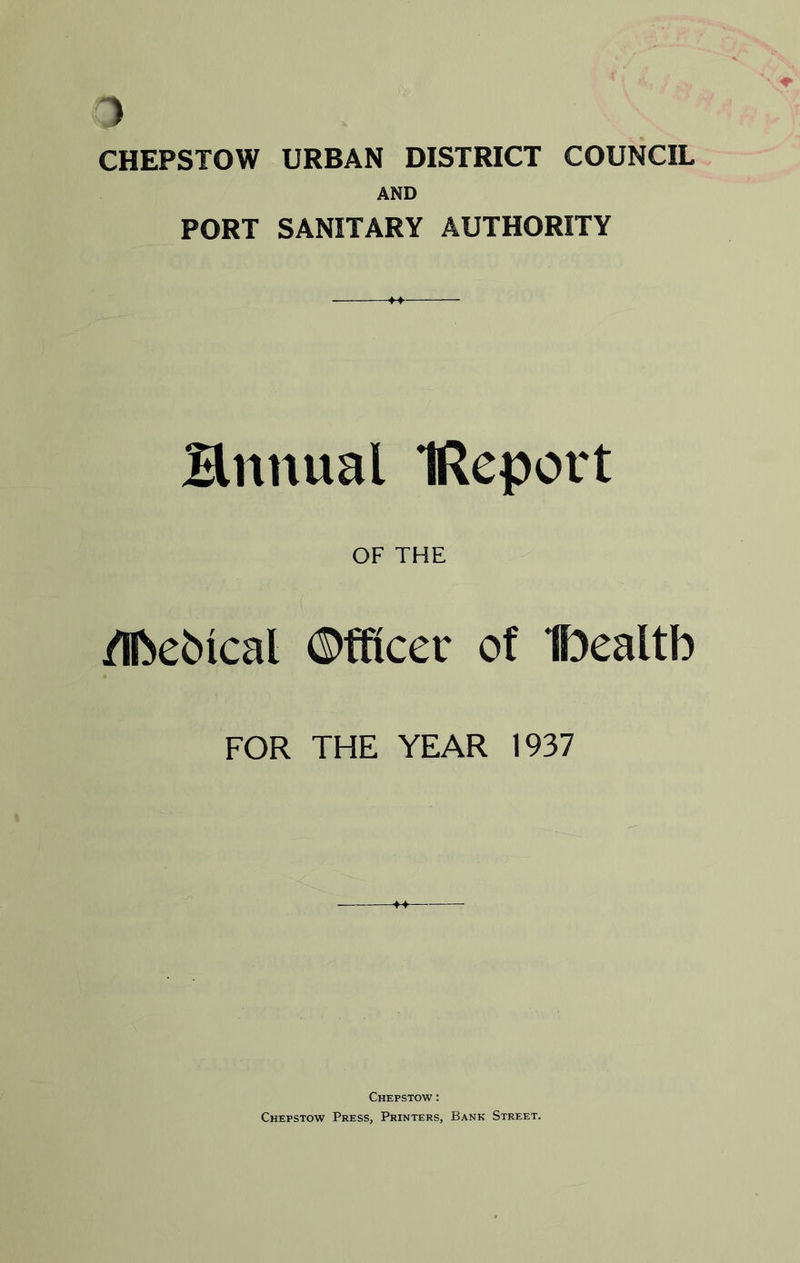 ) CHEPSTOW URBAN DISTRICT COUNCIL AND PORT SANITARY AUTHORITY Bnnual IReport OF THE /Ifcebical ©ffioec of IPealtb FOR THE YEAR 1937 Chepstow : Chepstow Press, Printers, Bank Street.
