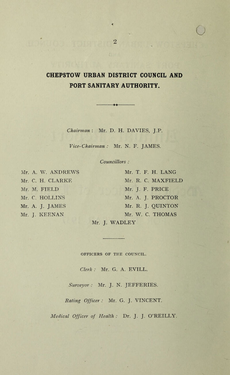 CHEPSTOW URBAN DISTRICT COUNCIL AND PORT SANITARY AUTHORITY. Chairman : Mr. D. H. DAVIES, J.P. Vice-Chairman : Mr. N. F. JAMES. Mr. A. W. ANDREWS Mr. C, H. CLARKE Mr. M. FIELD Mr. C. HOLLINS Mr. A. J. JAMES Mr. J. KEENAN Mr, Councillors : Mr. T. F. H. LANG Mr. R. C. MAXFIELD Mr. J. F. PRICE Mr. A. J. PROCTOR Mr. R. J. QUINTON Mr. W. C. THOMAS J. WADLEY OFFICERS OF THE COUNCIL. Clerk : Mr. G. A. EVILL. Surveyor: Mr. J. N. JEFFERIES. Rating Officer : Mr. G. J. VINCENT. Medical Officer of Health : Dr. J. J. O’REILLY.