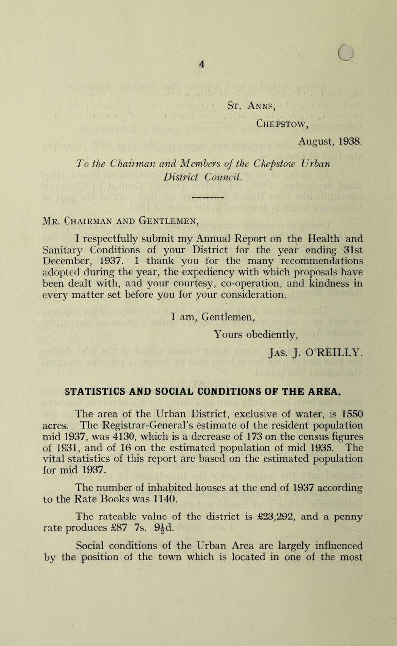 St. Anns, Chepstow, August, 1938. To the Chairman and Members of the Chepstow Urban District Council. Mr. Chairman and Gentlemen, I respectfully submit my Annual Report on the Health and Sanitarjf Conditions of your District for the year ending 31st December, 1937. I thank you for the many recommendations adopted during the year, the expediency with which proposals have been dealt with, and your courtesy, co-operation, and kindness in every matter set before you for your consideration. I am, Gentlemen, Yours obediently, Jas. J. O’REILLY. STATISTICS AND SOCIAL CONDITIONS OF THE AREA. The area of the Urban District, exclusive of water, is 1550 acres. The Registrar-General’s estimate of the resident population mid 1937, was 4130, which is a decrease of 173 on the census figures of 1931, and of 16 on the estimated population of mid 1935. The vital statistics of this report are based on the estimated population for mid 1937. The number of inhabited, houses at the end of 1937 according to the Rate Books was 1140. The rateable value of the district is £23,292, and a penny rate produces £87 7s. 9|d. Social conditions of the Urban Area are largely influenced by the position of the town which is located in one of the most