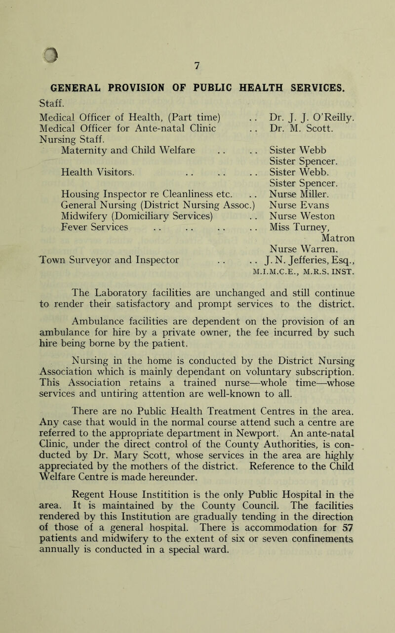 7 GENERAL PROVISION OF PUBLIC HEALTH SERVICES. Staff. Medical Officer of Health, (Part time) Medical Officer for Ante-natal Clinic Nursing Staff. Maternity and Child Welfare Health Visitors. Housing Inspector re Cleanliness etc. General Nursing (District Nursing Assoc.) Midwifery (Domiciliary Services) Fever Services Town Surveyor and Inspector Dr. J. J. O’Reilly. Dr. M. Scott. Sister Webb Sister Spencer. Sister Webb. Sister Spencer. Nurse Miller. Nurse Evans Nurse Weston Miss Turney, Matron Nurse Warren. J. N. Jefferies, Esq., M.I.M.C.E., M.R.S. INST. The Laboratory facilities are unchanged and still continue to render their satisfactory and prompt services to the district. Ambulance facilities are dependent on the provision of an ambulance for hire by a private owner, the fee incurred by such hire being borne by the patient. Nursing in the home is conducted by the District Nursing Association which is mainly dependant on voluntary subscription. This Association retains a trained nurse—whole time—whose services and untiring attention are well-known to all. There are no Public Health Treatment Centres in the area. Any case that would in the normal course attend such a centre are referred to the appropriate department in Newport. An ante-natal Clinic, under the direct control of the County Authorities, is con- ducted by Dr. Mary Scott, whose services in the area are highly appreciated by the mothers of the district. Reference to the Child Welfare Centre is made hereunder. Regent House Institition is the only Public Hospital in the area. It is maintained by the County Council. The facilities rendered by this Institution are gradually tending in the direction of those of a general hospital. There is accommodation for 57 patients and midwifery to the extent of six or seven confinements annually is conducted in a special ward.
