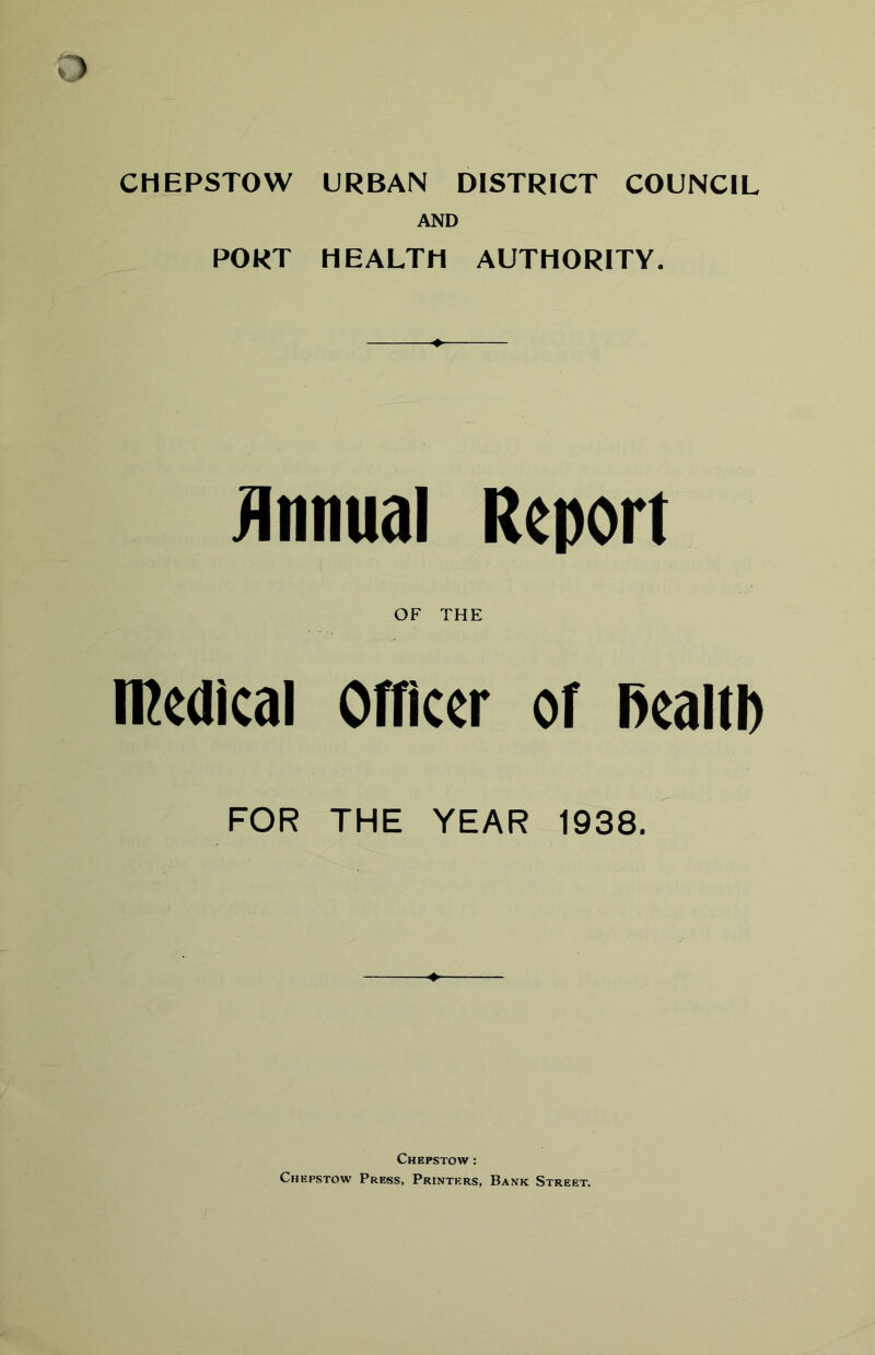 CHEPSTOW URBAN DISTRICT COUNCIL AND PORT HEALTH AUTHORITY. Annual Report OF THE medical Officer of Realtl) FOR THE YEAR 1938. Chepstow : Chepstow Press, Printers, Bank Street.
