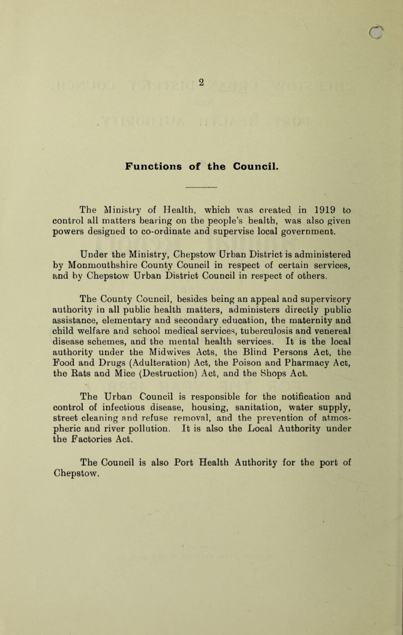 a 2 Functions of the Council. The Ministry of Health, which was created in 1919 to control all matters bearing on the people’s health, was also given powers designed to co-ordinate and supervise local government. Under the Ministry, Chepstow Urban District is administered by Monmouthshire County Council in respect of certain services, and by Chepstow Urban District Council in respect of others. The County Council, besides being an appeal and supervisory authority in all public health matters, administers directly public assistance, elementary and secondary education, the maternity and child welfare and school medical services, tuberculosis and venereal disease schemes, and the mental health services. It is the local authority under the Midwives Acts, the Blind Persons Act, the Food and Drugs (Adulteration) Act, the Poison and Pharmacy Act, the Rats and Mice (Destruction) Act, and the Shops Act. The Urban Council is responsible for the notification and control of infectious disease, housing, sanitation, water supply, street cleaning and refuse removal, and the prevention of atmos- pheric and river pollution. It is also the Local Authority under the Factories Act. The Council is also Port Health Authority for the port of Chepstow.