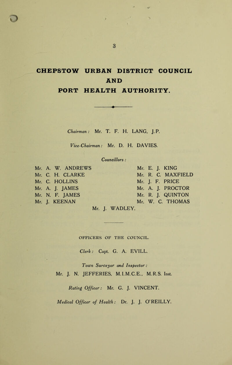 D 3 CHEPSTOW URBAN DISTRICT COUNCIL AND PORT HEALTH AUTHORITY. Chairman: Mr. T. F. H. LANG, J.P. Vice-Chairman: Mr. D. H. DAVIES. Councillors : Mr. A. W. ANDREWS Mr. E. J- KING Mr. C. H. CLARKE Mr. R. C. MAXFIELD Mr. C. HOLLINS Mr. J. F. PRICE Mr. A. J. JAMES Mr. A. J- PROCTOR Mr. N. F. JAMES Mr. R. J- QUINTON Mr. J- KEENAN Mr. W. C. THOMAS Mr. J. WADLEY. OFFICERS OF THE COUNCIL. Clerk: Capt. G. A. EVILL. Town Surveyor and Inspector: Mr. J. N. JEFFERIES, M.I.M.C.E., M.R.S. Inst. Rating Officer: Mr. G. J. VINCENT. Medical Officer of Health: Dr. J. J. O’REILLY.
