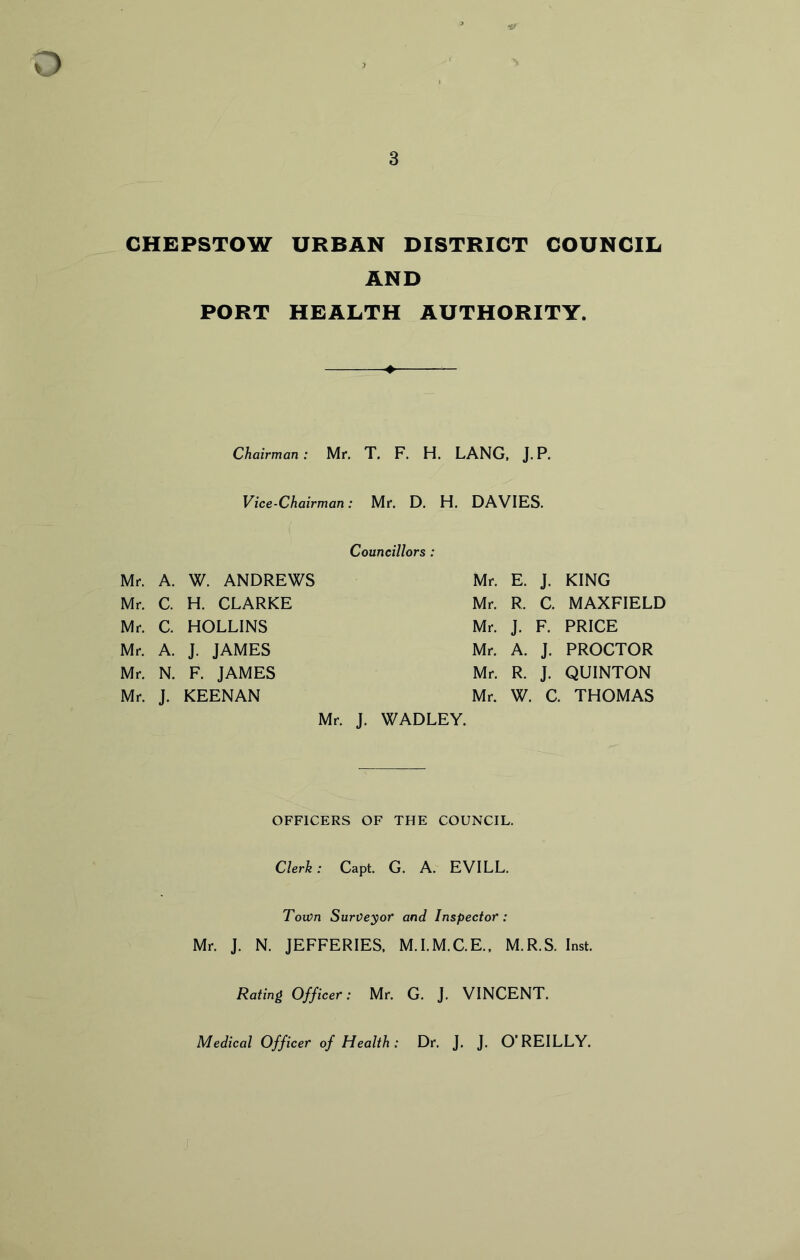 D 3 CHEPSTOW URBAN DISTRICT COUNCIL AND PORT HEALTH AUTHORITY. Chairman: Mr. T. F. H. LANG, J.P. Vice-Chairman: Mr. D. H. DAVIES. Councillors : Mr. A. W. ANDREWS Mr. E. J- KING Mr. C. H. CLARKE Mr. R. C. MAXFIELD Mr. C. HOLLINS Mr. J. F. PRICE Mr. A. J. JAMES Mr. A. J- PROCTOR Mr. N. F. JAMES Mr. R. J- QUINTON Mr. J- KEENAN Mr. W. C. THOMAS Mr. J. WADLEY. OFFICERS OF THE COUNCIL. Clerk: Capt. G. A. EVILL. Town Surveyor and Inspector: Mr. J. N. JEFFERIES, M.I.M.C.E., M.R.S. Inst. Rating Officer: Mr. G. J. VINCENT. Medical Officer of Health: Dr. J. J. O’REILLY.