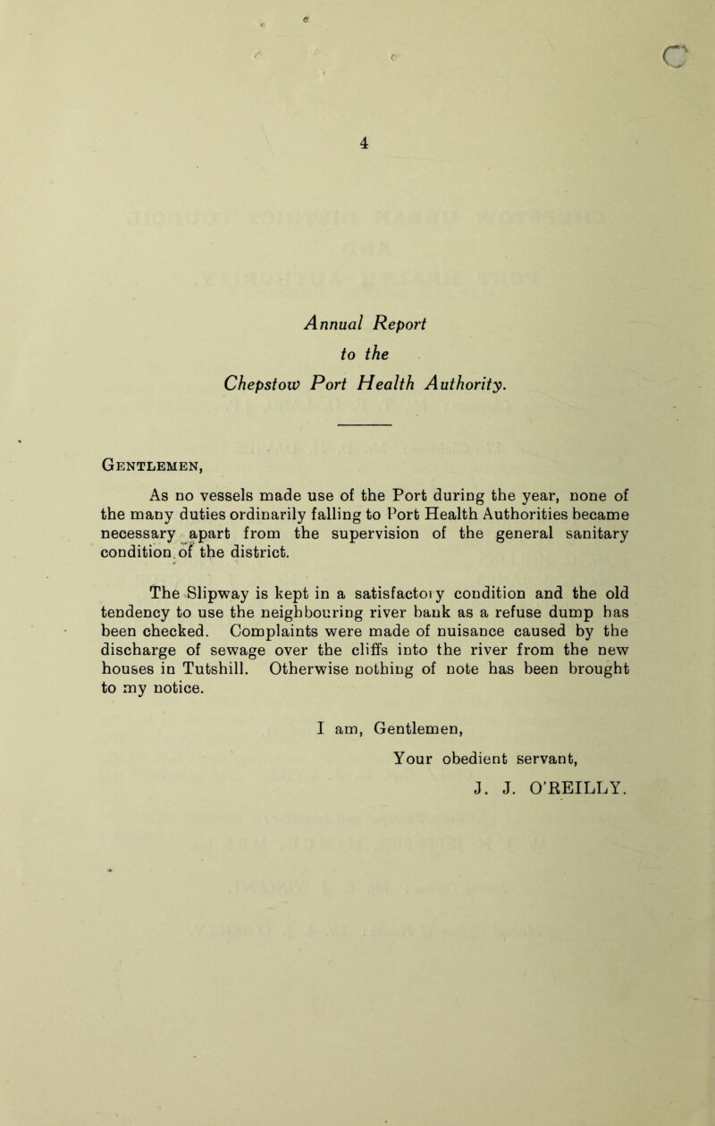 Annual Report to the Chepstow Port Health Authority. Gentlemen, As no vessels made use of the Port during the year, none of the many duties ordinarily falling to Port Health Authorities became necessary apart from the supervision of the general sanitary condition, of the district. The Slipway is kept in a satisfactory condition and the old tendency to use the neighbouring river bank as a refuse dump has been checked. Complaints were made of nuisance caused by the discharge of sewage over the cliffs into the river from the new houses in Tutshill. Otherwise nothing of note has been brought to my notice. I am, Gentlemen, Your obedient servant, J. J. O'REILLY.