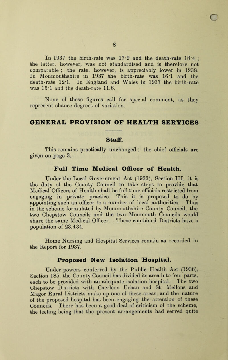 8 In 1937 the birth-rate was 17 9 and the death-rate 18 4 ; the latter, however, was not standardised and is therefore not comparable ; the rate, however, is appreciably lower in 1938. In Monmouthshire in 1937 the birth-rate was 16 1 and the death-rate 12*1. In England and Wales in 1937 the birth-rate was 151 and the death-rate 11.6. None of these figures call for spec’al comment, as they represent chance degrees of variation. GENERAL PROVISION OF HEALTH SERVICES Staff. This remains practically unchanged ; the chief officials are given on page 3. Full Time Medical Officer of Health. Under the Local Government Act (1933), Section III, it is the duty of the County Council to take steps to provide that Medical Officers of Health shall be full time officials restricted from engaging in private practice. This it is proposed to do by appointing such an officer to a number of local authorities. Thus in the scheme formulated by Monmouthshire County Council, the two Chepstow Councils and the two Monmouth Councils would share the same Medical Officer. These combined Districts have a population of 23,434. Home Nursing and Hospital Services remain as recorded in the Report for 1937. Proposed New Isolation Hospital. Under powers conferred by the Public Health Act (1936), Section 185, the County Council has divided its area into four parts, each to be provided with an adequate isolation hospital. The two Chepstow Districts with Caerleon Urban and St Mellons and Magor Rural Districts make up one of these areas, and the nature of the proposed hospital has been engaging the attention of these Councils. There has been a good deal of criticism of the scheme, the feeling being that the present arrangements had served quite
