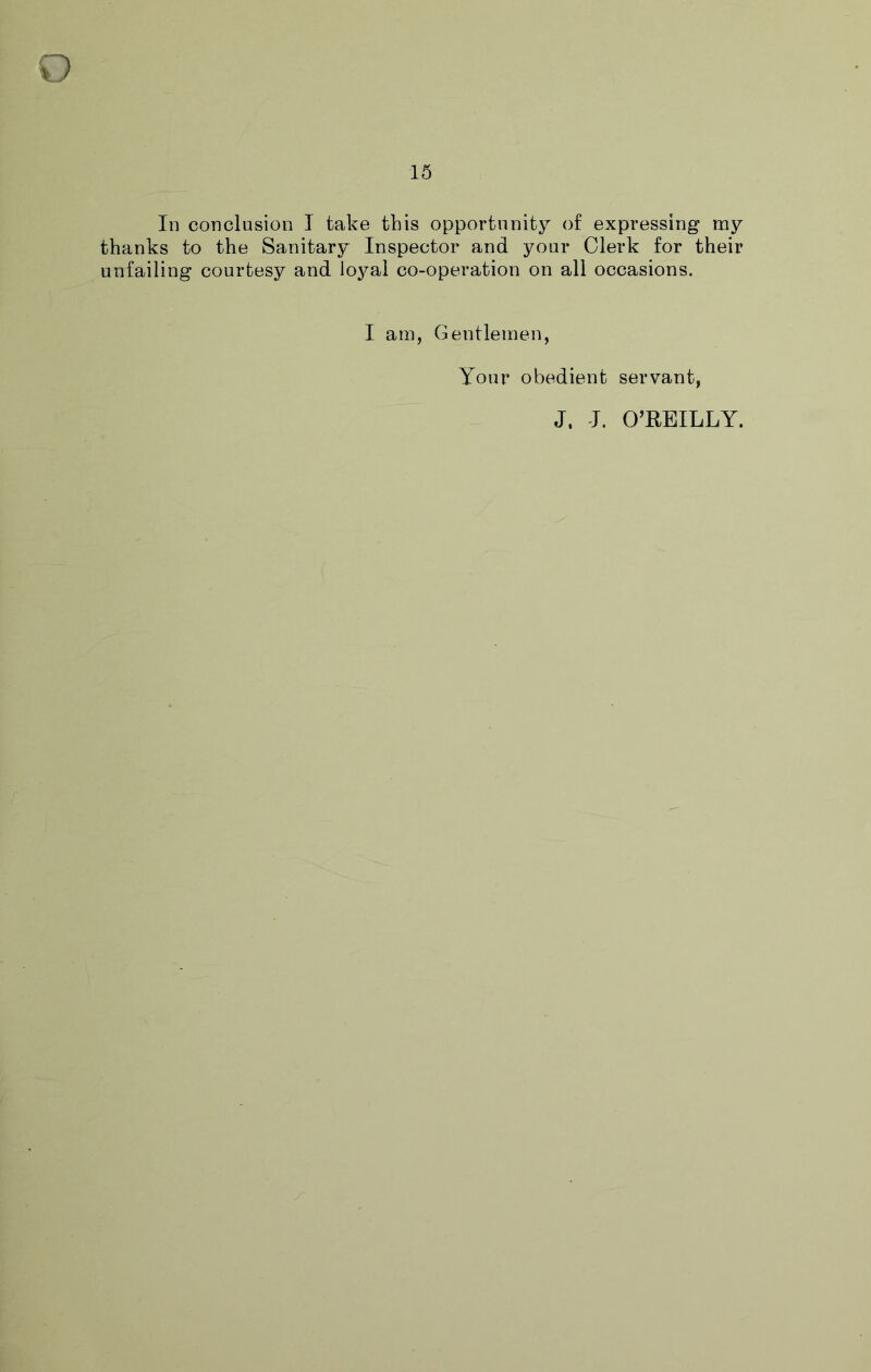 15 In conclusion I take this opportunity of expressing my thanks to the Sanitary Inspector and your Clerk for their unfailing courtesy and loj^al co-operation on all occasions. I am, Gentlemen, Your obedient servant, J, I. O’BEILLY.