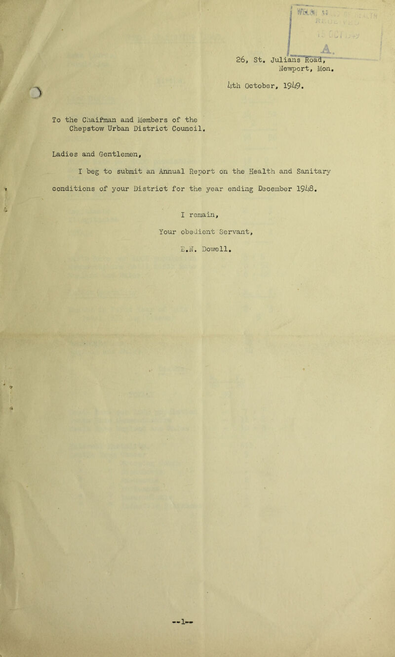 26, St. Julians Road, Newport, Mon. Ij.th October, 19^9. To the Chaifman and Members of the Chepstow Urban District Council, Ladies and Gentlemen, I beg to submit an Annual Report on the Health and Sanitary conditions of your District for the year ending December 194$. I remain. Your obedient Servant, E.N. Dowell