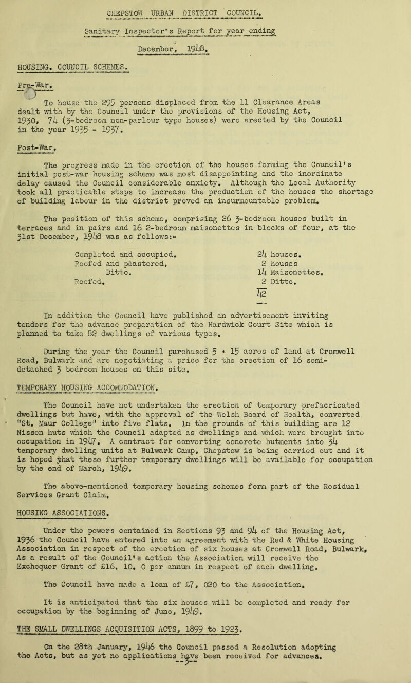 CHEPSTOW URBAN DISTRICT COUNCIL, Sanitary Inspector* s Report for year_ending December, 19^-lB. HOUSING. C QUITO IL SCHEMES. Pre-War. To house the 295 persons displaced from the 11 Clearance Areas dealt with by the Council under the provisions of the Housing Act, 1930, lb (3-bedroom non-parlour typo houses) were erected by the Council in the year 1935 - 1937. Post-War, The progress made in the erection of the houses forming the Council's initial post-war housing scheme was most disappointing and the inordinate delay caused the Council considerable anxiety. Although the Local Authority took all practicable steps to increase the production of the houses the shortage of building labour in the district proved an insurmountable problem. The position of this scheme, comprising 26 3-bedroom houses built in terraces and in pairs and 16 2-bedroom maisonettes in blocks of four, at the 31st December, 19lj8 was as follows:- Completed and occupied. Roofed and plastered. Ditto. Roofed, 2b houses. 2 houses l4 Maisonettes. 2 Ditto. b2 In addition the Council have published an advertisement inviting tenders for the advance preparation of the Hardwick Court Site which is planned to take 82 dwellings of various types. During the year the Council purchased 5 * 15 acres of land at Cromwell Road, Bulwark and are negotiating a price for the erection of 16 semi- detached 3 bedroom houses on this site, TEMPORARY HOUSING ACCOMMODATION. The Council have not undertaken the erection of temporary prefacricated dwellings but have, with the approval of the Welsh Board of Health, converted “St. Maur College“ into five flats. In the grounds of this building are 12 Nissen huts which the Council adapted as dwellings and which were brought into occupation in 1947, A contract for converting concrete hutments into 3b temporary dwelling units at Bulwark Camp, Chepstow is being carried out and it is hoped jzhat these further temporary dwellings will be available for occupation by the end of March, 19^9. The above-mentioned temporary housing schemes form part of the Residual Services Grant Claim. HOUSING ASSOCIATIONS. Under the powers contained in Sections 93 and 9b of the Housing Act, 1936 the Council have entered into an agreement with the Red & White Housing Association in respect of the erection of six houses at Cromwell Road, Bulwark, As a result of the Council’s action the Association will receive the Exchequer Grant of £16, 10. 0 per annum in respect of each dwelling. The Council have made a loan of £7, 020 to the Association, It is anticipated that the six houses will be completed and ready for occupation by the beginning of June, 19^9. THE SMALL DWELLINGS ACQUISITION ACTS, 1899 to 1923. On the 28th January, 19^6 the Council passed a Resolution adopting the Acts, but as yet no applications have been received for advances.