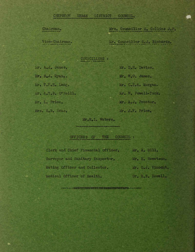 CHEPSTOW URBAN DISTRICT COUNCIL. Chairman. Mrs . Councillor M. Collins J, Vice-Chairman. Mr. Councillor S.J. Richards, Mr. A.J. James. COUNCILLORS : Mr. D.H. Davies. Mr. S.J. Ryan.. Mr, W.G. James. Mr. T.F.H. Lang. Mr. C.E.A. Morgan. Mr, A.T.B, 0*Heill. Mr. W. Powell-Tuck. Mr. L. Price,. Mr. A.J. Proctor. Mrs . S.B. Ree-s. Mr. J.F. Price. . Mr.H.I. Waters. OFFICERS OF THE COUNCIL : Clerk and Chief Financial Officer. Surveyor and Sanitary Inspector. Rating Officer and Collector. Medical Officer of Health. Mr. A. Gill. •V*. Mr. H. Hewetson. Mr. G.J. Vincdnt. m Dr. E.N. Dowell