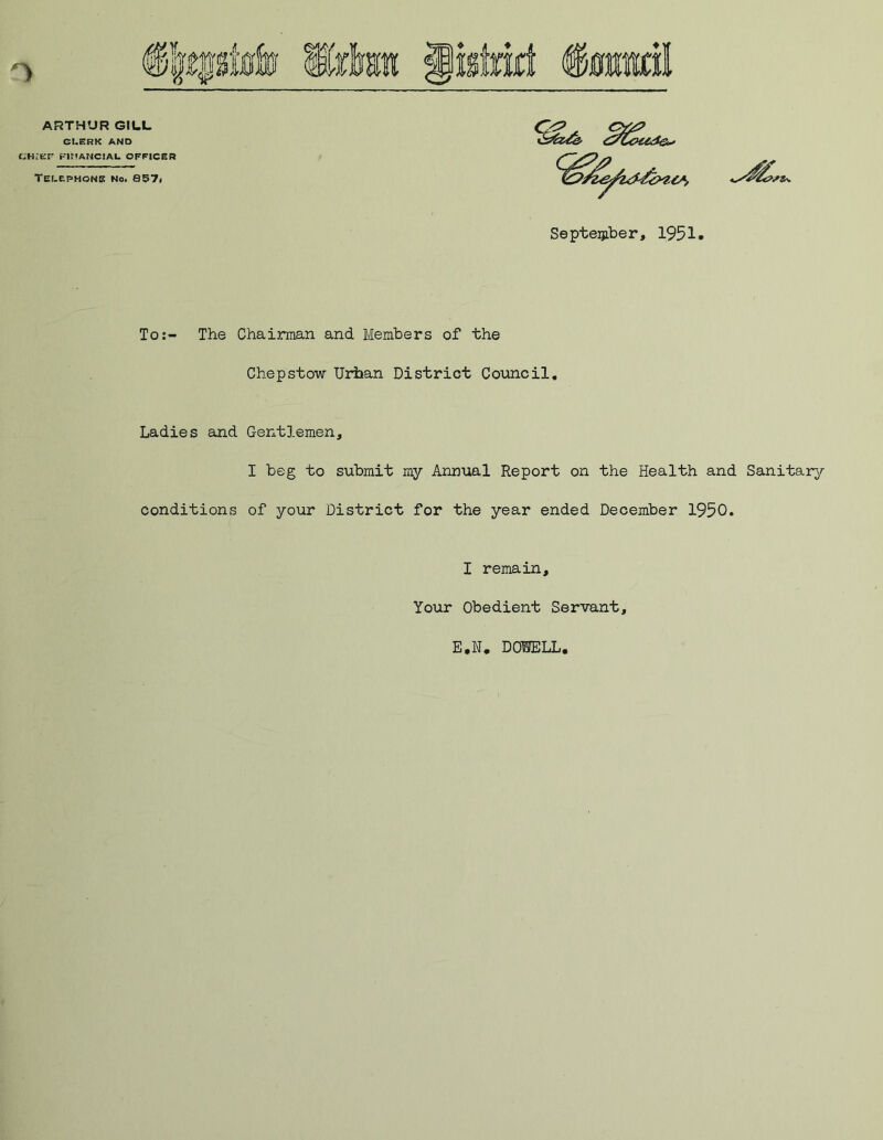 ARTHUR GILL CLERK AND CHJEF FINANCIAL OFFICER Telephone no. 857< September, 1951. To:- The Chairman and Members of the Chepstow Urban District Council. Ladies and Gentlemen, I beg to submit my Annual Report on the Health and Sanitary- conditions of your District for the year ended December 1950. I remain. Your Obedient Servant, E,N* DOUELL,