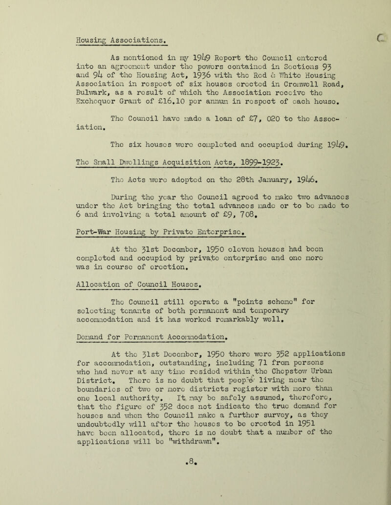 Housing Associations, As racntioncd in my 1949 Report the Council entered into an agreement under tho powers contained in Sections 93 and 94 of the Housing Act, 1936 with the Red Cz White Housing Association in respect of six houses erected in Cromwell Road, Bulwark, as a result of which tho Association receive tho Exchequer Grant of £16,10 per annum in respect of each houso. The Council have made a loan of £7# 020 to the Assoc- ■ iation. The six houses were completed and occupied during 1949* Tho Small Dwellings Acquisition Acts, 1899-1923. Tho Acts were adopted on the 28th January, 1946. During the year the Council agreed to make two advances under the Act bringing the total advances made or to be made to 6 and involving a total amount of £9* 708, Port-War Housing by Private Enterprise, At the Jlst December, 1950 eleven houses had been completed and occupied by private enterprise and one more was in course of erection. Allocation of Council Houses, Tho Council still operate a points scheme for selecting tenants of both permanent and temporary accommodation and it has worked remarkably well. Demand for Permanent Accommodation. At the 31st December, 1950 there were 352 applications for accommodation, outstanding, including 71 from persons who had never at any time resided within the Chepstow Urban District, There is no doubt that peop'©.' living near the boundaries of two or more districts register with more than one local authority. It nay bo safely assumed, therefore, that the figure of 352 docs not indicate tho true demand for houses and when the Council make a further survey, as they undoubtedly will after the houses to be erected in 1951 have been allocated, there is no doubt that a number of the applications will bo withdrawn,