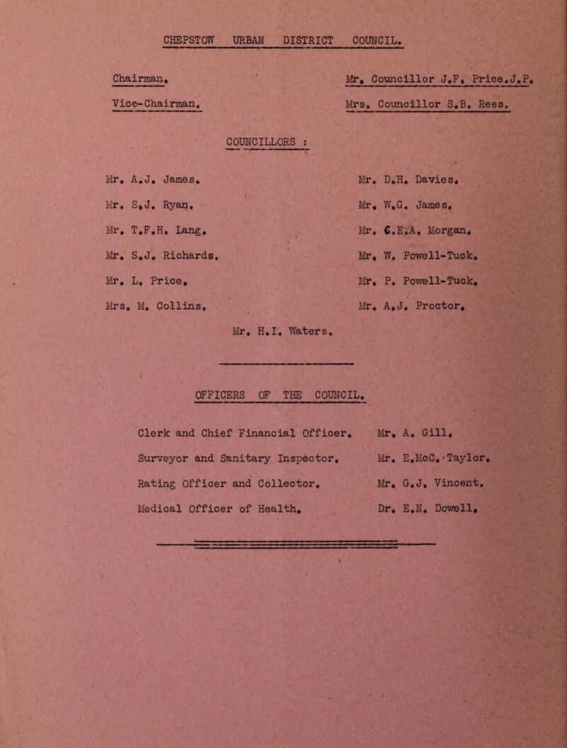 CHEPSTOW URBAN DISTRICT COUNCIL Chairman, Mr, Councillor J.F, Prioe.J.P* Vice-Chairman. Mrs, Councillor S.B. Rees. COUNCILLORS : Mr. A.J. James. Mr. D.H, Davies* i Mr, S,J. Ryan. Mr, W.G, James, Mr, T.F.H, Lang, Mr* C.E.A, Morgan, Mr. S.J. Richards. Mr, W, Powell-Tuck. Mr, L. Price, Mr, P. Powell-Tuck. Mrs. M. Collins, < Mr. A.J, Proctor, Mr. H, I. Waters. OFFICERS OF THE COUNCIL. Clerk and Chief Financial Officer. Surveyor and Sanitary Inspector. Rating Officer and Collector. Medical Officer of Health, Mr, A. Gill, Mr. E,McC,<Taylor. Mr. G.J, Vincent. Dr, E.N, Dowell,