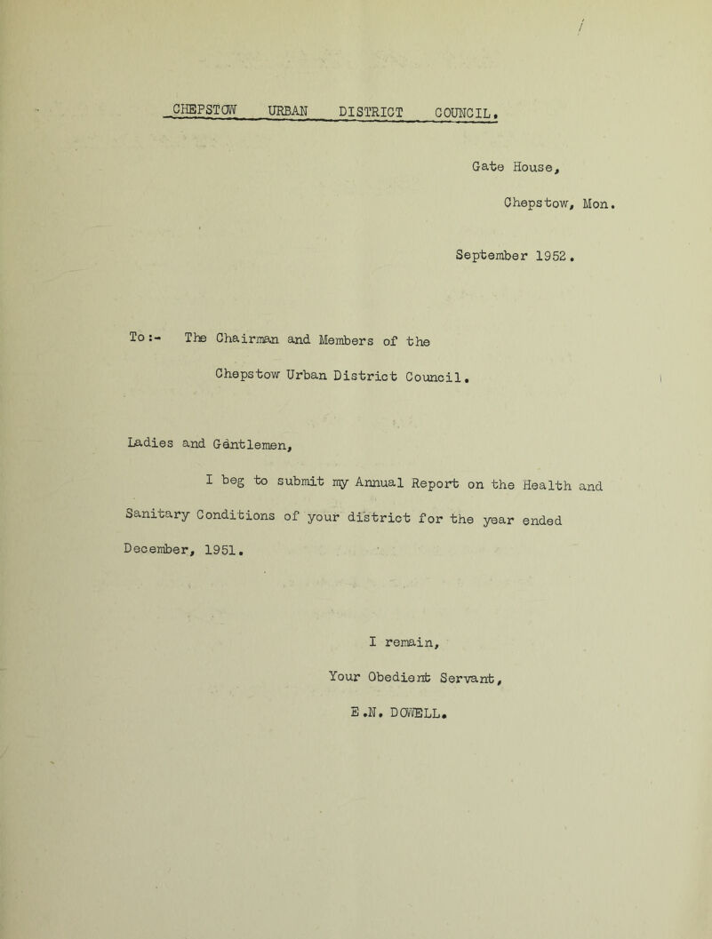 / CHEPSTOW URBAN DISTRICT COUNCIL* Gate House, Chepstow, Mon. September 1952. To The Chairman and. Members of the Chepstow Urban District Council. Ladies and Gdntlemen, I beg to submit my Annual Report on the Health and Sanitary Conditions of your district for the year ended December, 1951. I remain. Your Obedient Servant, E .N. DOWELL