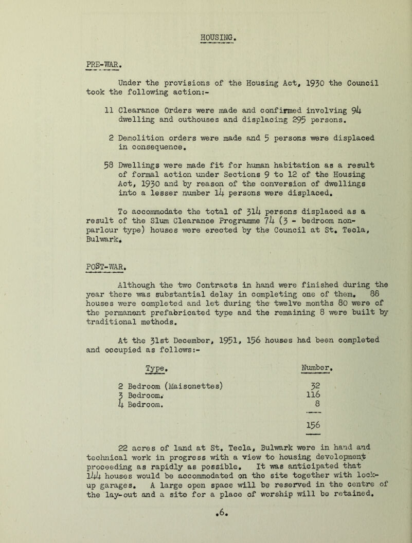 HOUSING PRE-WAR. Under the provisions of the Housing Act, 1930 the Council took the following action:- 11 Clearance Orders were made and confirmed involving 9k dwelling and outhouses and displacing 295 persons. 2 Demolition orders were made and 5 persons were displaced in consequence. 58 Dwellings were made fit for human habitation as a result of formal action under Sections 9 to 12 of the Housing Act, 1930 and by reason of the conversion of dwellings into a lesser number llj. persons were displaced. To accommodate the total of 3lU persons displaced as a result of the Slum Clearance Programme 7h (3 - bedroom non- parlour type) houses were erected by the Council at St. Tecla, Bulwark, POST-WAR. Although the two Contracts in hand were finished during the year there was substantial delay in completing one of them. 88 houses were completed and let during the twelve months 80 were of the permanent prefabricated type and the remaining 8 were built by traditional methods. At the 31st December, 1951# 156 houses had been completed and occupied as follows:- Type. Number, 2 Bedroom (Maisonettes) 32 3 Bedroom.- 116 4 Bedroom. 8 156 22 acres of land at St, Tecla, Bulwark were in hand and technical work in progress with a view to housing development proceeding as rapidly as possible. It was anticipated that llpif. houses would be accommodated on the site together with lock- up garages. A large open space will be reserved in the centre of the lay-out and a site for a place of worship will be retained,