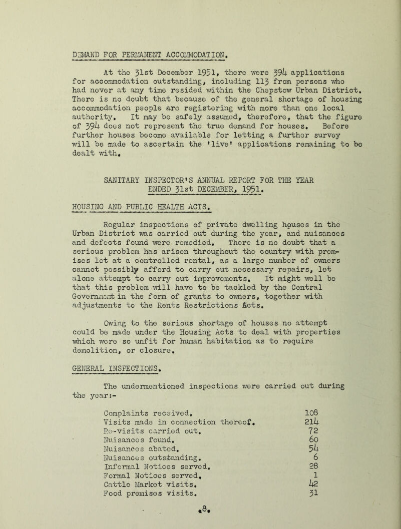 DEMAND FOR PERMANENT ACCOMMODATION. At the 31s'k December 1951# there were 394 applications for accommodation outstanding, including 113 from persons who had never at any time resided within the Chepstow Urban District, There is no doubt that because of the general shortage of housing accommodation people arc registering with more than one local authority. It may be safely assumed, therefore, that the figure of 394 does not represent the true demand for houses. Before further houses become available for letting a further survey will be made to ascertain the ’live* applications remaining to be dealt with. SANITARY INSPECTOR’S ANNUAL REPORT FOR THE YEAR ENDED 31st DECEMBER, 1951. HOUSING AND PUBLIC HEALTH ACTS, Regular inspections of private dwelling houses in tho Urban District was carried out during the year, and nuisances and defects found were remedied. There is no doubt that a serious problem has arisen throughout tho country with prem- ises let at a controlled rental, as a large number of owners cannot possibly afford to carry out necessary repairs, let alone attempt to carry out improvements. It might well be that this problem will have to be tackled by the Central Government in the form of grants to owners, together with adjustments to the Rents Restrictions Acts, Owing to the serious shortage of houses no attempt could be made under the Housing Acts to deal with properties which were so unfit for human habitation as to require demolition, or closure, GENERAL INSPECTIONS. The undementioned inspections were carried out during the year:- Complaints received. Visits made in connection thereof. Re-visits carried out. Nuisances found. Nuisances abated. Nuisances outstanding. Informal Notices served. Formal Notices served. Cattle Market visits. Food premises visits. 108 214 72 60 54 6 28 1 42 31