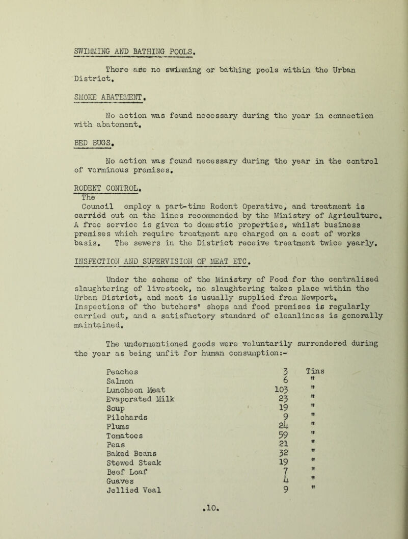 SWIMMING AND BATHING POOLS There ace no swimming or bathing pools within tho Urban District, SMOKE ABATEMENT, No action was found necessary during the year in connection with abatement, BED BUGS. No action was found necessary during the year in the control of verminous premises, RODENT CONTROL, The Council employ a part-time Rodent Operative, and treatment is carried out on the lines recommended by the Ministry of Agriculture. A free service is given to domestic properties, whilst business premises which require treatment are charged on a cost of works basis. The sewers in the District receive treatment twice yearly, INSPECTIONAND SUPERVISION OF MEAT ETC. Under the scheme of the Ministry of Food for the centralised slaughtering of livestock, no slaughtering takes place within the Urban District, and meat is usually supplied from Newport, Inspections of tho butchers’ shops and food premises ifi regularly carried out, and a satisfactory standard of cleanliness is generally maintained. The undermentioned goods wero voluntarily surrendered during the year as being unfit for human consumption Peaches 3 Tins Salmon 6 tt Luncheon Meat 103 i» Evaporated Milk 23 »t Soup 19 tt Pilchards 9 ti Plums 2 b it Tomatoes 59 It Peas 21 tt Baked Beans 32 tt Stewed Steak 19 ft Beef Loaf 7 tt Guave s b tt Jellied Veal 9 tt