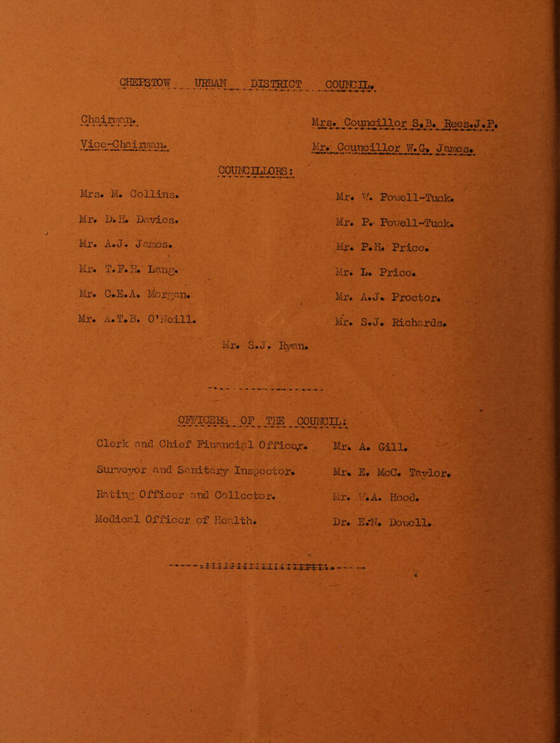 CH^OPW UEBAI^T ^ D^mCT ^OTOCIL, Vic e_C ha j rman. Mr.' Councillor W.G. Janies, COUIMCILLOR3: Mrs. M. Collins. Mr* PoY;ell~Tuck. Mr. M.iD Davies. Mr. P.- Pov/ell~Tuck. Mr. A.J. James. Mr. P.H. Price. Mr. T» F. IL Lang. Mr. L. Price. Mr. C.E.A. Morgan. Mr. A.J* Proctor. Mr. ii.T.B. O'iloill. Mr. S.J, Richards. Mjt* S» j • I^rEVQ* pj^I^CEJt& ^ OF _ JiaS ,,pOUTpj^L; Clerk and Chief Financial Office^r. Mr* A. Gill. Surveyor and Sanitary Inspector. Mr* E. McC. Taylor. Rating Officer and Collector. Mr. ■^.''.A. Hood. ■ Medical Officer of Health. Dr* E.'N, Dov;ell,