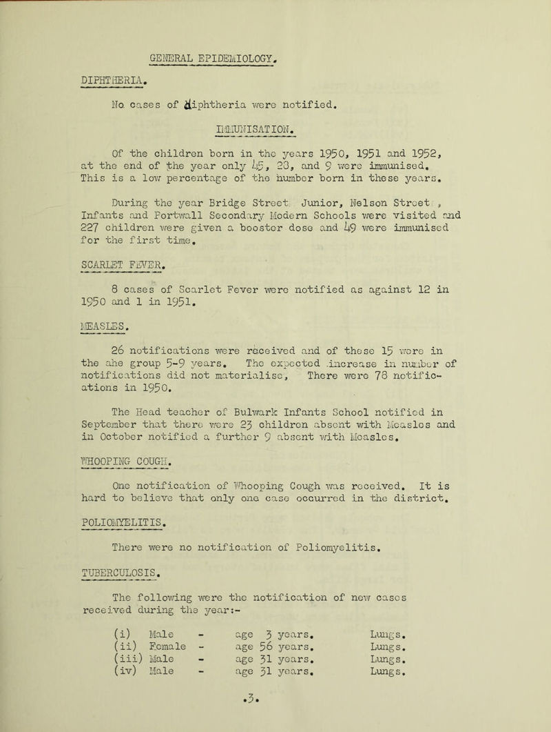 GEMIRAL EPIDEMIOLOGY, DIPHTHERIA. No. cases of iiiphtheria were notified. Ii.g.IUlMISATION. Of the children born in the years 1950, 1951 and 1952, at the end of ibhe year only li-P, 28, and 9 v/ere immunised. This is a low percentage of the number born in these years. During the year Bridge Street. Junior, Nelson Street , Infants and Portwall Secondary Modern Schools were visited and 227 children were given a booster dose and 14.9 were immunised for the first time, SCARLET FEVER. 8 cases of Scarlet Fever were notified as against 12 in 1950 and 1 in 1951. MEASLES. 26 notifications were received and of these 15 vrore in the ahe group 5-9 years. The expected .increase in nuiaber of notifications did not materialise. There w^ere 78 notific- ations in 1950, The Head teacher of Bulv/ark Infants School notified in September that there vsere 25 children absent with Measles and in October notified a further 9 absent with Measles, T/HOOPING COUGH. One notification of T'Tiooping Cough was received. It is hard to believe that only one; case occuxred in the district, POLIOMYELITIS, There were no notification of Poliomyelitis, TUBERCULOSIS, The following were the notification of new cases received during the year:- (i) Maie age 3 years. Lungs (ii) Female age 56 years. Lungs (iii) Male age 31 years. Lungs (iv) Male age 31 years. Lungs .5.