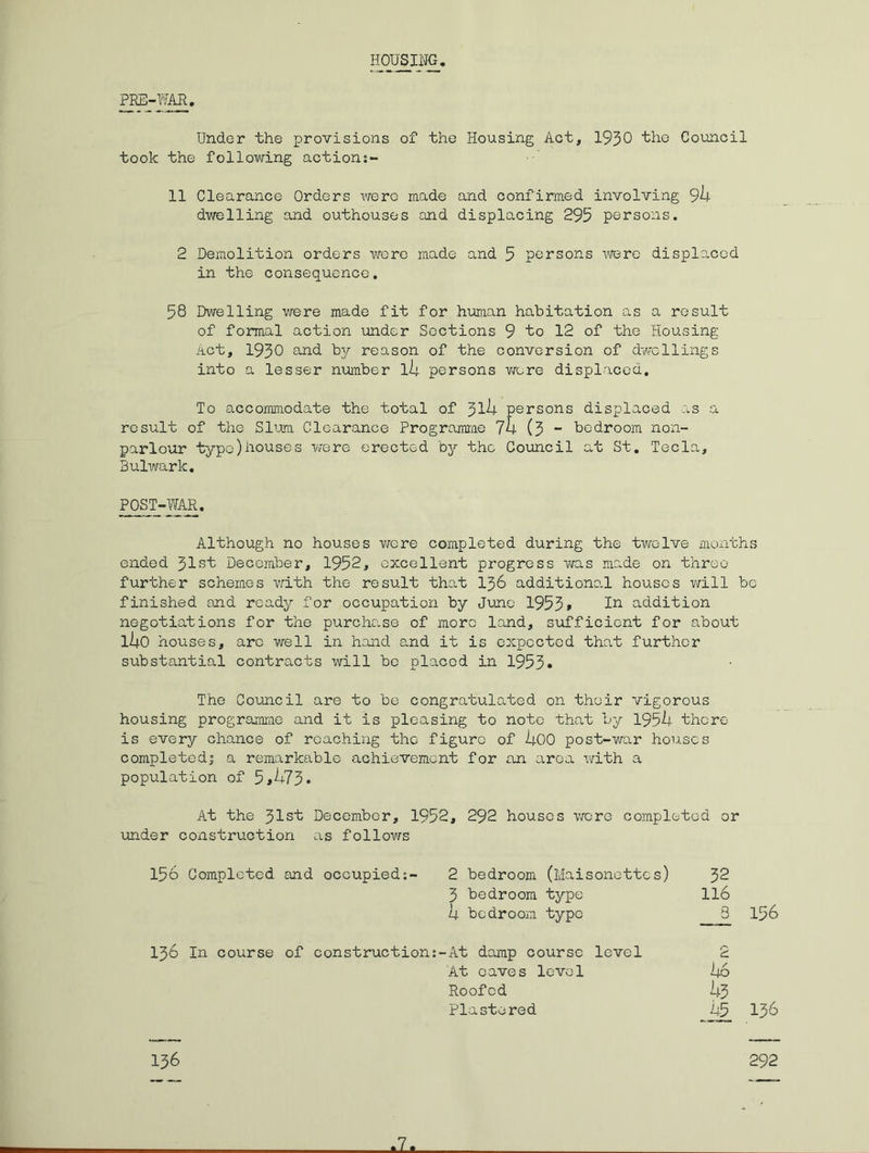 HOUSING PRE-WAR, Under the provisions of the Housing Act, 1930 ‘the Council took the following actions- 11 Clearance Orders were made and confirmed involving 94 dwelling and outhouses and displacing 295 persons. 2 Demolition orders wore made and 5 persons iwjre displaced in the consequence. 58 Dwelling vrere made fit for hxaian habitation as a result of formal action imder Sections 9 bo 12 of the Housing Act, 1930 and by reason of the conversion of dwellings into a lesser number l4 persons wore displaced. To accommodate the total of ^ih persons displaced as a result of the Slum Clearance Progrararae 74 (3 *■ bedroom non- parlour typo)houses -were erected by the Council at St, Tecla, Bulwark, POST-WAR. Although no houses were completed during the twelve months ended 31st December, 1952, excellent progress was made on three further schemes vrith the result that I56 additiono.l houses v;ill bo finished and ready for occupation by Juino 1953» addition negotiations for the purchase of more land, sufficient for about i4o houses, arc well in hand s.nd it is expected that further substantial contracts will bo placed in 1953» The Council are to be congratulated on their vigorous housing progromrao and it is pleasing to note that by 1954 there is every chance of reaching the figure of 400 post-war houses completedi a remarkable achievement for an area with a population of 5»473* At the 31st December, 1952, 292 houses were completed or under construction as follows 156 Completed and occupied:- 2 bedroom (Maisonettes) 32 3 bedroom type II6 4 bedroom type 3 156 136 In course of construction:-At damp course level 2 At oaves level 1+6 Roofed 43 Pla ste red 45 136