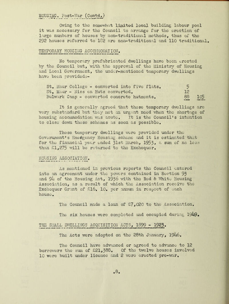 MSIJjp. _Po_st-ls[ar (ContdJ Owing to tho somevihat limitod looal building labour pool it was necessary for the Council to o,rrange for tho erection of large numbers of houses bj/- non-traditional methods, thus of tho 292 houses referred to 182 are non-traditional and 110 traditional, TEMPORARY HOUSING ACCOllMODATION. No temporary prefabricated dwellings have boon brectcd by the Council but, with the approval of the Ministry of Housing and Local Government, the under-mentioned temporary dwellings have- been providod:- St, Maur College - converted into five flats, 5 St, Maur - Hiss en Huts converted, 12 Bulwark Camp - converted concrete hutments, ^ 105 It is generally agreed that these temporary dwellings are very substandard but they mot .an urgent need when tho shortage of housing accommodation was acute. It is the Council's intention to close down these schemes as soon as possible. These temporary dwellings were provided under the Government's Smeidigency Housing scheme and it is estimated that for tho financial year ended 31st March, 1953» sum of no less than £1,275 will be returned to tho Exchequer, i^JSING_ ASSOCIATION, As mentioned in previous reports tho Council entered into an agreement under the powers contained in Section 93 and 9h of the Housing Act, 193^ v/ith the Red & ?/hitb Housing Association, as a result of which the Association receive the Exchequer Grant of £l6, 10, per annum in respect of each house. The Council made a loan of £7*020 to tho Association, The six houses were comploted and occupied during 1949* THE SLjALL Dlf'/ELLINC-S ACQUISITION ACTS, 1899 - 1923. The Acts were adopted on the 28th January, 19h6, Tho Council have advanced or agreed to advance to 12 borrov/ers the sum of £21,388, Of the twelve houses involved 10 were built under licence end 2 wore erected pre-war.
