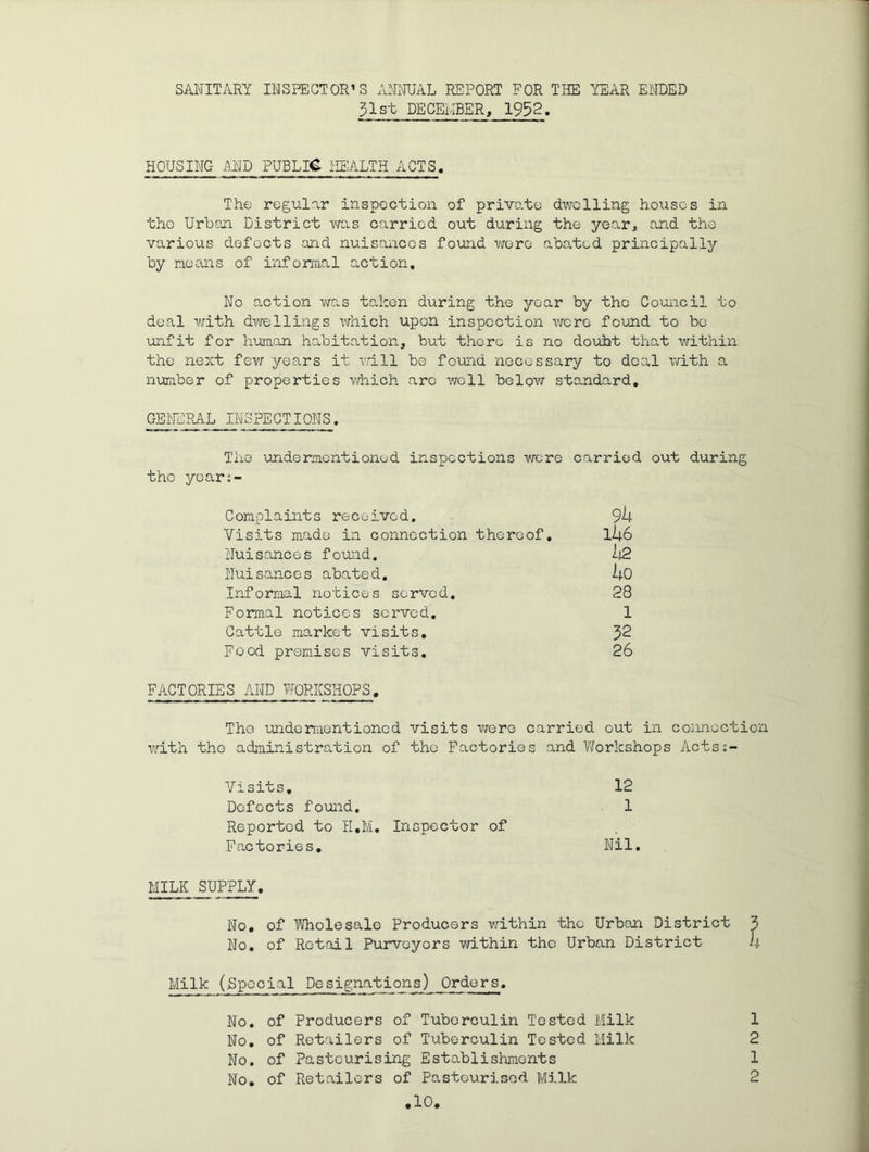SANITARY INSPECTOR’S ANNUAL REPORT FOR THE YEAR ENDED 31st DECEHBER, 1932. HOUSING MI) PUBLIC ilEALTH ACTS. The regular inspection of priv-ate dwelling houses in the Urbon District was carried out during the year, and the various defects and nuisances found wore abated principally by neans of informal action. No action v^ras taken during the year by the Council to deal with dwellings which upon inspection vicro found to be unfit for human habitation, but there is no doubt that within the next fev; years it Trill be found necessary to deal with a number of properties vrhich are ^vcll below standard, GEl'ERAL INSPECTIONS. The undermentioned inspections were carried out during the yoars- Conplaints received. 9h Visits made in connection thereof. lij.6 Nuisances found. Nuisances abated, Uo Informal notices served. 28 Formal notices served, 1 Cattle market visits, J>2 Food premises visits, 26 FACTORIES AND TOKSHOPS, The luidementioned visits were carried out in connection with the administration of the Factories and V/orkshops Acts:- Visits, 12 Defects found. 1 Reported to H,M. Inspector of Factories, Nil MILK SUPPLY. No, of Wholesale Producers within the Urban District 3 No, of Retail Purveyors within the Urban District i-i- Milk (Special Designations) Orders, No. of Producers of Tuberculin Tested Milk 1 No, of Retailers of Tuberculin Tested Milk 2 No. of Pasteurising Establishments 1 No, of Retailers of Pasteurised Milk 2