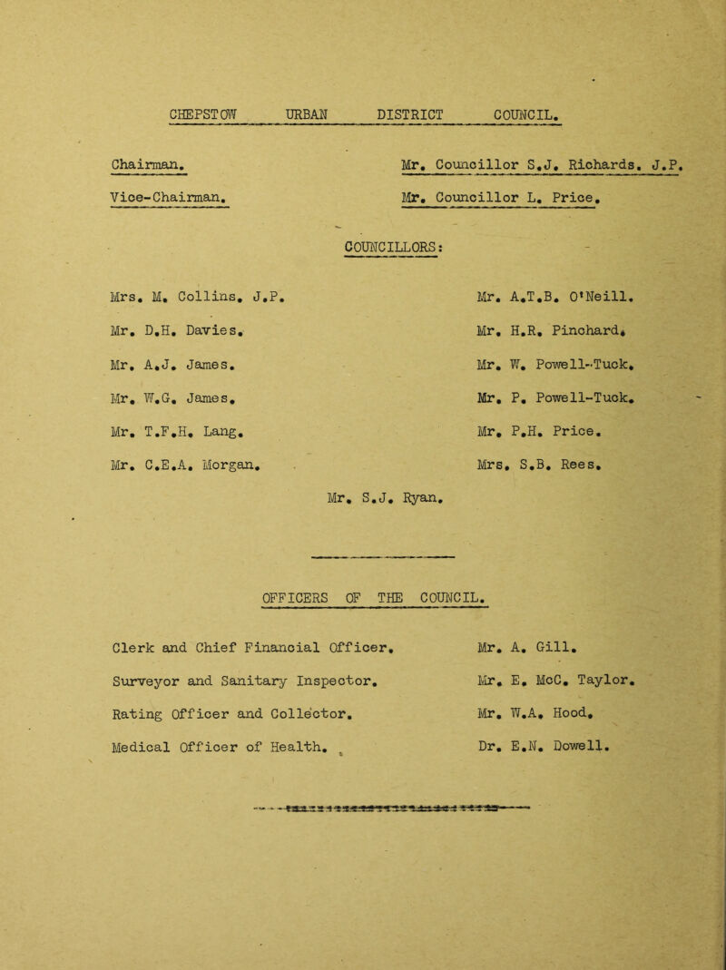Chairman. Vice-Chairman. Mr. Councillor S.J, Richards. J.P, Mr. Councillor L. Price. COUNCILLORS: Mrs. M, Collins. J.P. Mr. D.H. Davies. Mr, A.J. James. Mr. W.G. James. Mr. T.F.H. Lang. Mr. C.E.A, Morgan. Mr. Mr. A.T.B. O’Neill. Mr. H.R. Pinchard* Mr. W. Powell-Tuck. Mr. P. Powe11-Tuck. Mr. P.H. Price. Mrs, S.B. Rees. S.J. Ryan. OFFICERS OF THE COUNCIL. Clerk and Chief Financial Officer. Surveyor and Sanitary Inspector. Rating Officer and Collector. Mr. A. Gill. Mr. E. McC. Taylor. Mr. W.A. Hood, Medical Officer of Health Dr. E.N. Dowell