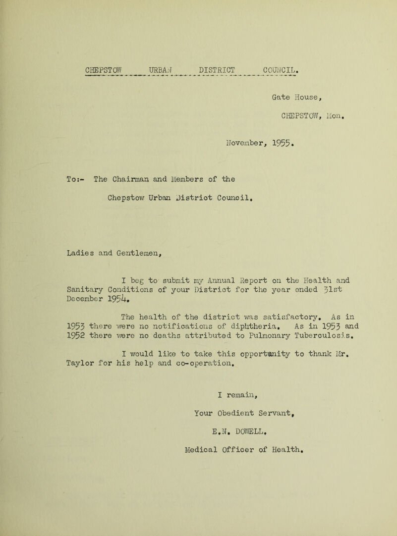 CHEPSTOW URBAN DISTRICT^ __ _ COONCIL. Gate House, CHEPSTOW, Mon, November, 1955. To:- The Chairman and Members of the Chepstow Urban Distriot Council, Ladies and Gentlemen, I beg to submit my Annual Report on the Health and Sanitary Conditions of your Distriot for the year ended Jlst December 1954. The health of the district was satisfactory. As in 1955 there were no notifications of diphtheria. As in 1955 and 1952 there were no deaths attributed to Pulmonary Tuberculosis, I would like to take this opportunity to thank Mr, Taylor for his help and co-operation. I remain, Your Obedient Servant, E.N, DOWELL,