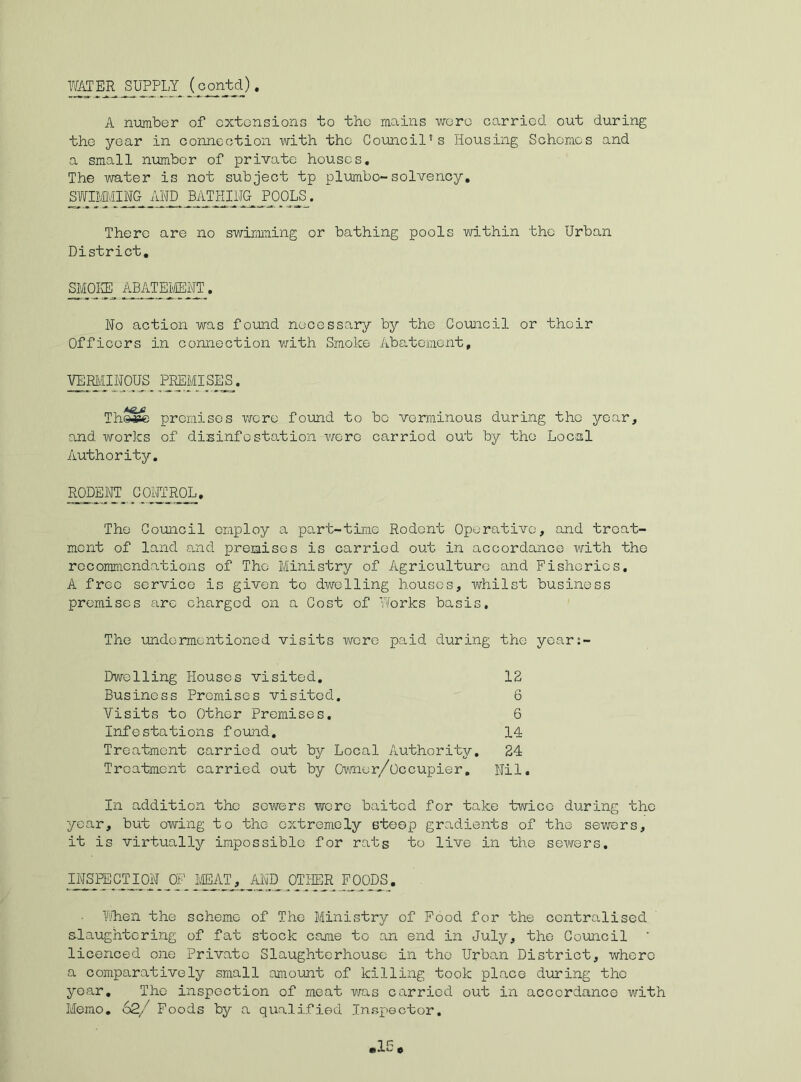 WATER SUPPLY^ (oontd). A number of extensions to the mains wore carried out during the year in connection with the Council’s Housing Schemes and a small number of private houses. The water is not subject tp plumbo-solvency. AIMING AND BATHING POOLS. There are no swimming or bathing pools within the Urban District. SMOKE ABATEMENT. No action was found necessary by the Council or their Officers in connection with Smoke Abatement, VERMINOUS PREMISES. Th©#e premises were found to be verminous during the year, and works of disinfestation were carried out by the Local Authority. RODENT CONTROL. The Council employ a part-time Rodent Operative, and treat- ment of land and premises is carried out in accordance with the recommendations of The Ministry of Agriculture and Fisheries. A free service is given to dwelling houses, whilst business premises arc charged on a Cost of Works basis. The undermentioned visits were paid during the years- Dwelling Houses visited. 12 Business Premises visited. 6 Visits to Other Premises. 6 Infestations found. 14 Treatment carried out bj^ Local Authority. 24 Treatment carried out by Owner/Occupier. Nil. In addition the sowers wore baited for take twice during the year, but owing to the extremely steep gradients of the sewers, it is virtually impossible for rats to live in the sewers. INSPECTION OF MEAT, AND^ OTHER FOODS. When the scheme of The Ministry of Food for the centralised slaughtering of fat stock came to an end in July, the Council licenced one Private Slaughterhouse in the Urban District, where a comparatively small amount of killing took place during the year. The inspection of meat was carried out in accordance with Memo. 62/ Foods by a qualified Inspector. 1F