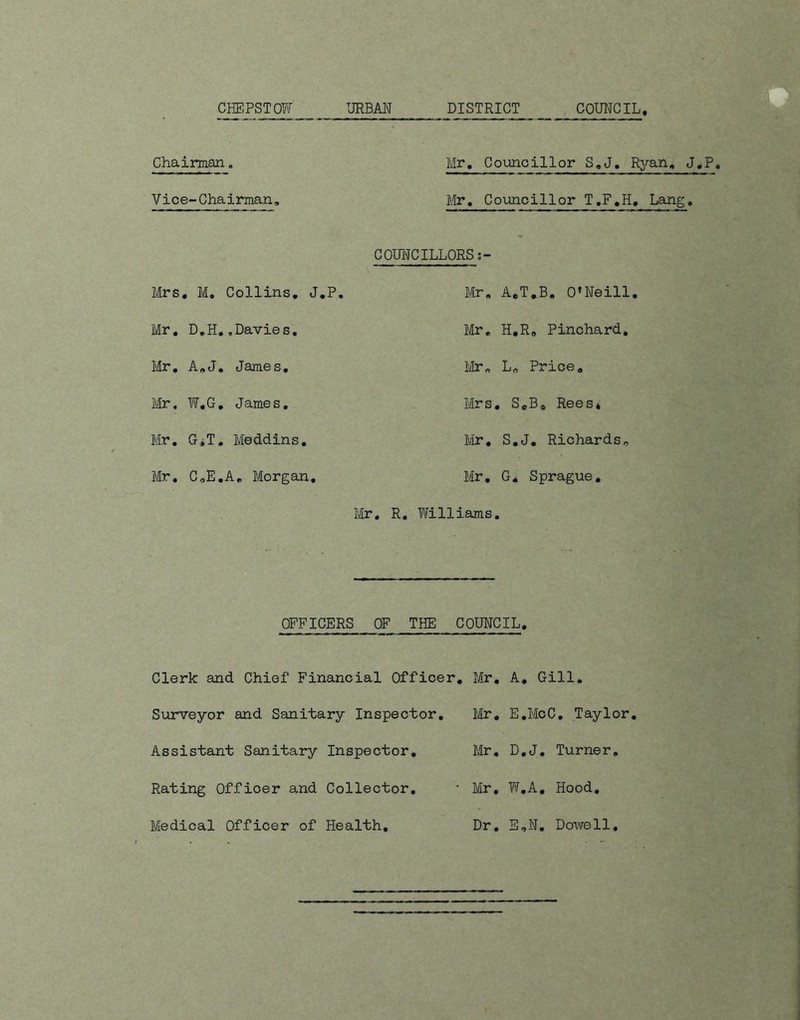 URBAN COUNCIL CHEPSTOW DISTRICT Chairman, Mr. Councillor S.J. Ryan. J.P Vice-Chairman, Mr. Councillor T.F.H, Lang. COUNCILLORS Mrs . M. Collins. J.P. Mr. A.T.B. O’Neill Mr. D.H..Davies. Mr. H.R. Pinchard. Mr. A.J. James. Mr. L„ Price. Mr. W.G. James. Mrs , SeB* Rees* Mr. G^T. Meddins. Mr. S.J. Richards, Mr. CoE.A. Morgan. Mr. G* Sprague. Mr. R. Ytilliams. OFFICERS OF THE COUNCIL. Clerk and Chief Financial Officer. Mr. A. Gill. Surveyor and Sanitary Inspector. Mr. E.McC. Taylor. Assistant Sanitary Inspector. Mr. D.J. Turner. Rating Officer and Collector. * Mr. W.A. Hood.