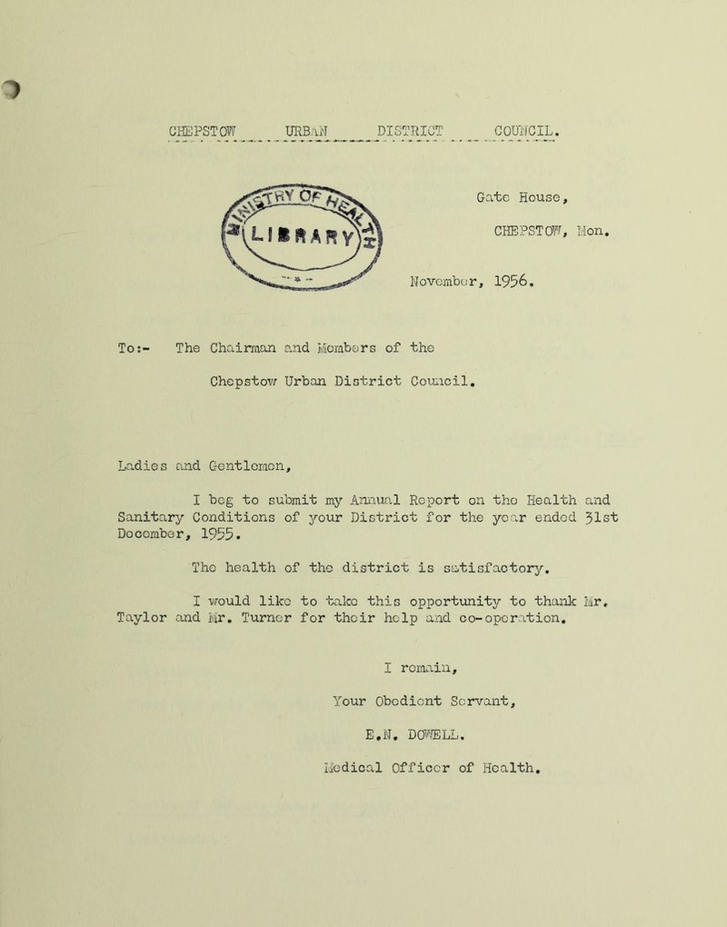 CHEPSTOW URBAN _ __ DISTRICT COUNCIL. To:- The Chairaan and Members of the Chepstow Urban District Council. Ladies and Gentlemen, I beg to submit my Annual Report on the Health and Sanitary Conditions of your District for the year ended 31st Docomber, 1955. The health of the district is satisfactory. I would like to take this opportunity to thank Mr, Taylor and Mr, Turner for their help and co-operation. I remain. Your Obedient Servant, E,N, DOWE LL.