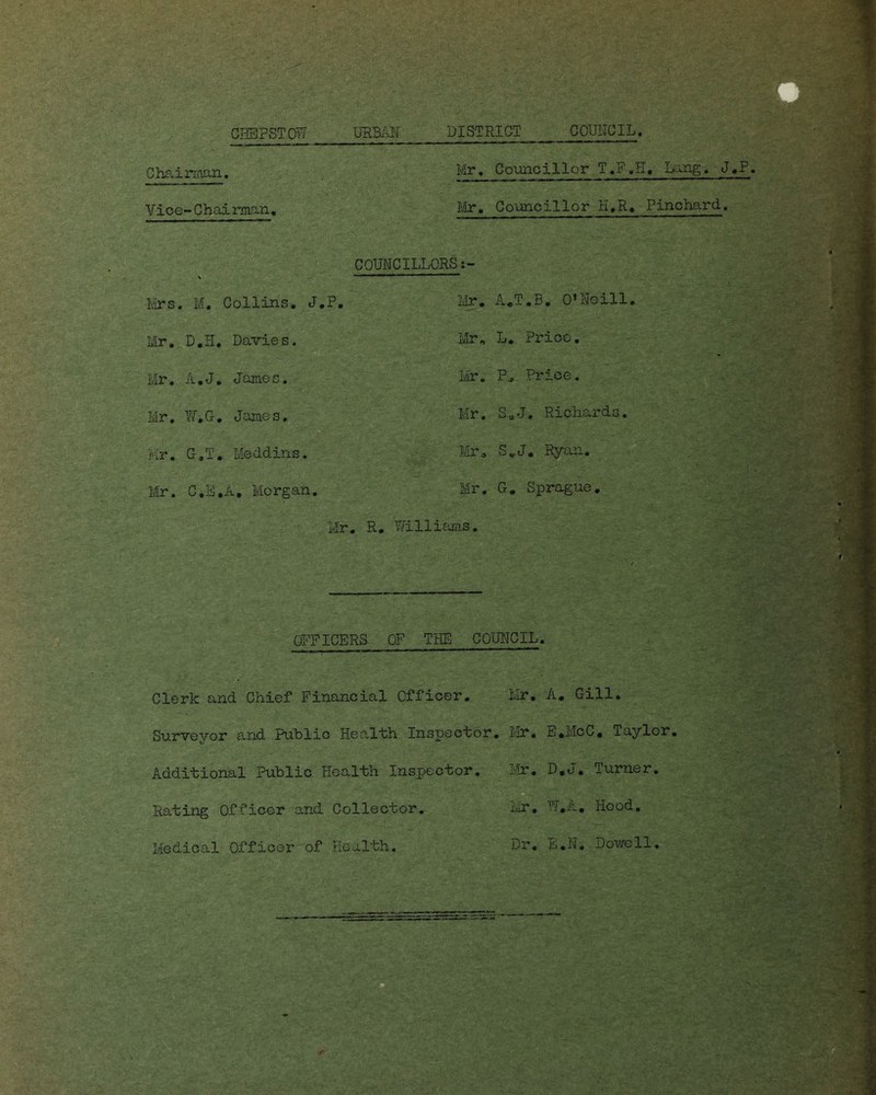 Chairman. Vice-Chairman. Mr. Councillor T.F.H, Lang. J.P. Mr. Councillor H.R. Pinchard. COUNCILLORS s- Mrs. M. Collins. J.P. Mr. D.H. Davies. Mr. A.J. James. Mr. W.G. James. Mr. G,T. Meddins. Mr. C.E.A, Morgan. Mr. A.T.B. O'Neill. Mr, L. Price. Mr. P. Price. Mr. S„J, Richards. Mr. S.J. Ryan. Mr. G. Sprague. - - Mr. R. Williams. OFFICERS OF THE- COUNCIL. Clerk and Chief Financial Officer. Rating Officer and Collector, Medical Officer of Health. Mr. A. Gill. Mr. E.McC. Taylor. - ■>. '' ' . -1 Mr. D.J. Turner. Mr. W.A. Hood. . 'yv;• Dr. E.N. Dowell.
