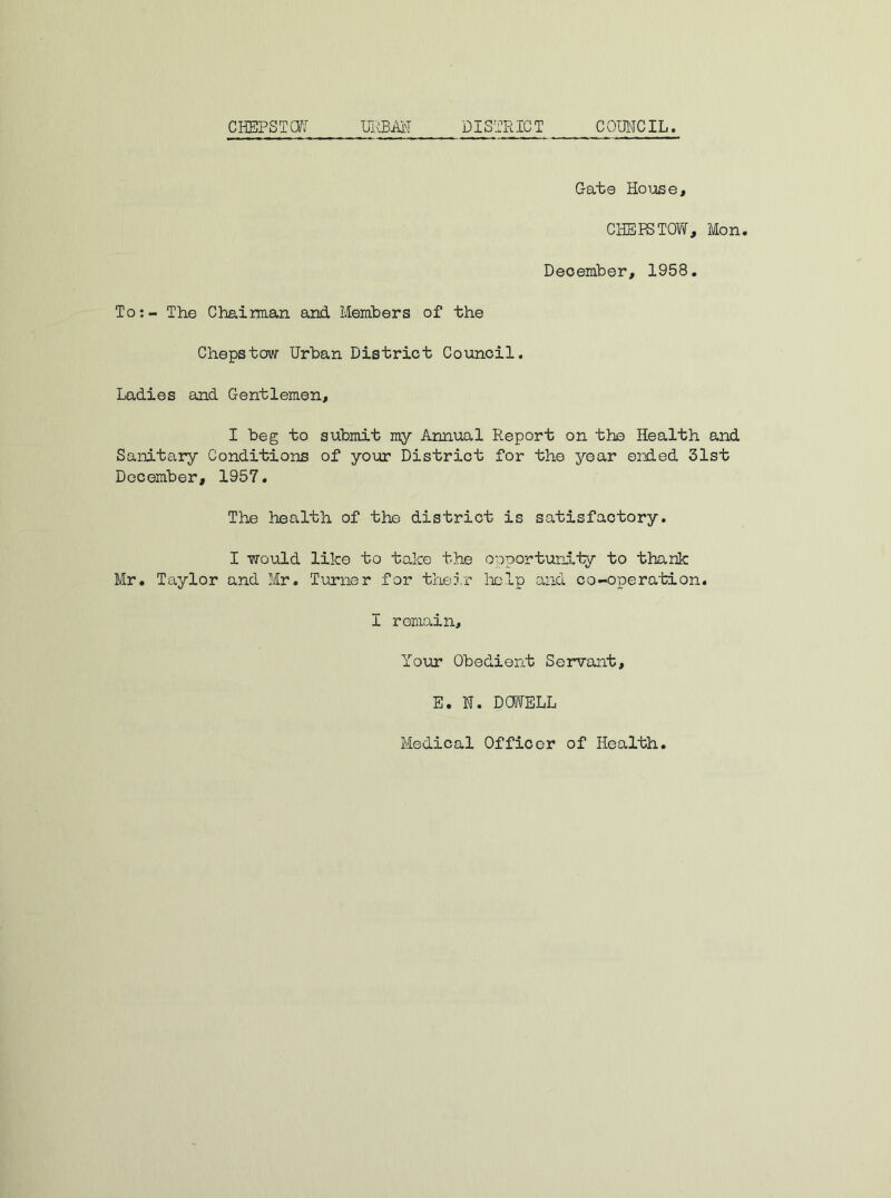 Gate Ho lose, CHEPSTOW, Mon. December, 1958. To: - The Chairman and Members of the Chepstow Urban District Council. Ladies and Gentlemen, I beg to submit my Annual Report on the Health and Sanitary Conditions of your District for the year ended 31st December, 1957. The health of the district is satisfactory. I would like to take the opportunity to thank Mr. Taylor and Mr. Turner for their help and co-operation. I remain. Your Obedient Servant, E. N. DOWELL