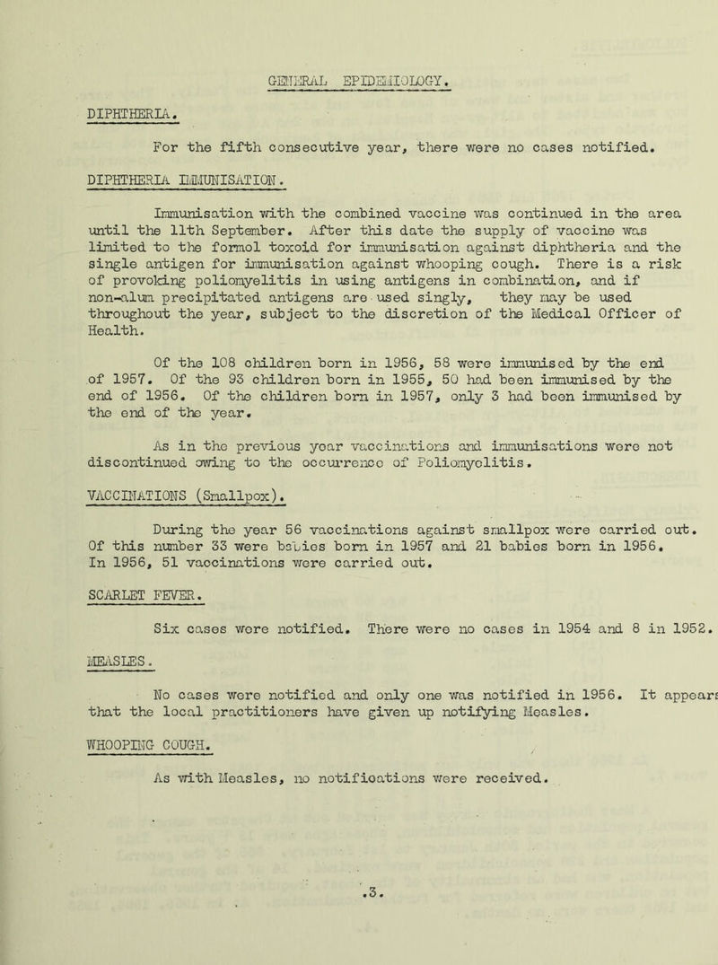 GENERAL EPIDEMIOLOGY, DIPHTHERIA. For the fifth consecutive year, there were no cases notified. DIPHTHERIA BIMUNISATION. Immunisation with the combined vaccine was continued in the area until the 11th September. After this date the supply of vaccine was limited to the formol toxoid for immunisation against diphtheria and the single antigen for immunisation against whooping cough. There is a risk of provoking poliomyelitis in using antigens in combination, and if non-alum precipitated antigens are used singly, they may be used throughout the year, subject to the discretion of the Medical Officer of Health. Of the 108 children born in 1956, 58 were immunised by the end of 1957. Of the 93 children born in 1955, 50 had been immunised by the end of 1956. Of the children born in 1957, only 3 had been immunised by the end of the year. As in the previous year vaccinations and immunisations Wore not discontinued ctwing to the occurrence of Poliomyelitis. VACCTHATIONS (Smallpox). During the year 56 vaccinations against smallpox were carried out. Of this number 33 were babies born in 1957 and 21 babies born in 1956. In 1956, 51 vaocinations were carried out. SCARLET FEVER. Six cases were notified. There were no cases in 1954 and 8 in 1952. MEASLESo Wo cases were notified and only one was notified in 1956. It appear that the local practitioners have given up notifying Measles. WHOOPING COUGH. As with Measles, no notifications were received.