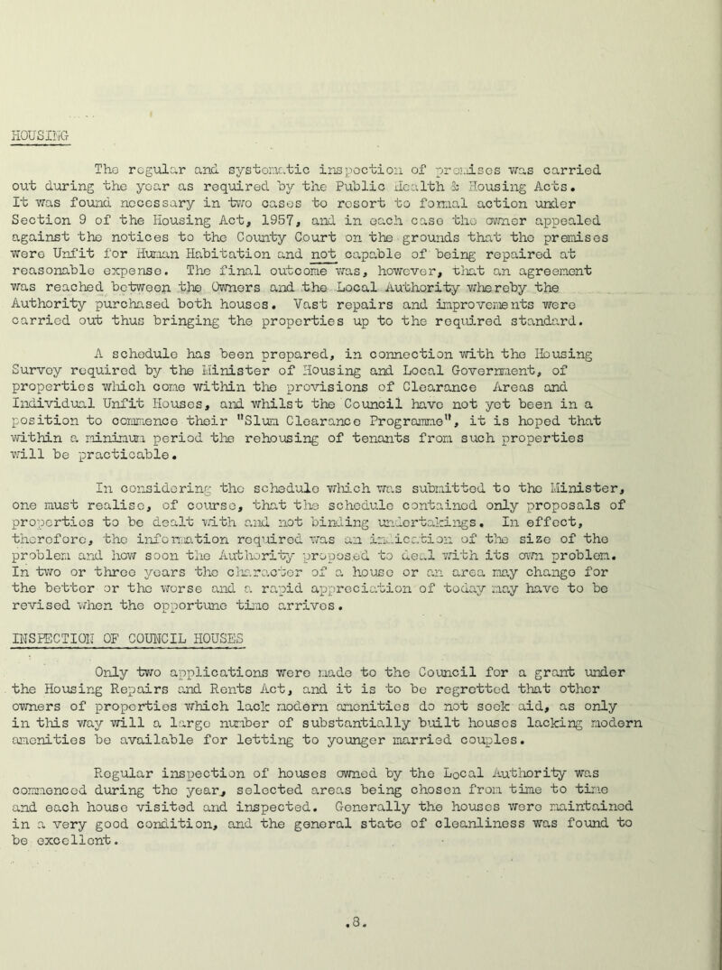lOUSILG The regular and systematic Inspection of premises was carried out during the year as required by the Public Health S; Housing Acts. It was found necessary in two cases to resort to formal action under Section 9 of the Housing Act, 1957, and in each caso the owner appealed against the notices to the County Court on the grounds that the premises were Unfit for Hunan Habitation and not capable of being repaired at reasonable expense. The final outcome was, however, that an agreement was reached between the Owners and the Local Authority whereby the Authority purchased both houses. Vast repairs and improvements were carried out thus bringing the properties up to the required standard. A schedule has been prepared, in connection with the Housing Survey required by the Minister of Housing and Local Government, of properties which cone within the provisions of Clearance Areas and Individual Unfit Houses, and whilst the Council have not yet been in a position to commence their Slum Clearance Programme1’, it is hoped that within a minimum period tine rehousing of tenants from such properties wall be practicable. In considering the schedule which was submitted to the Minister, one must realise, of course, that the schedule contained only proposals of properties to be dealt with and not binding undertakings. In effect, therefore, the information required was an indication of the size of the problem and how soon the Authority proposed to deal with its own problem. In two or three years the character of a house or an area may change for the better or the worse and a rapid appreciation of today may have to be revised when the opportune time arrives. INSPECTION OF COUNCIL HOUSES Only two applications were made to the Council for a grant under the Housing Repairs and Rents Act, and it is to be regretted that other owners of properties which lack modern amenities do not soelc aid, as only in this way will a large number of substantially built houses lacking modern amenities be available for letting to younger married couples. Regular inspection of houses owned by the Local Authority was commenced during the year, selected areas being chosen from time to time and each house visited and inspected. Generally the houses wero maintained in a very good condition, and the general state of cleanliness was found to be excellent. .3.