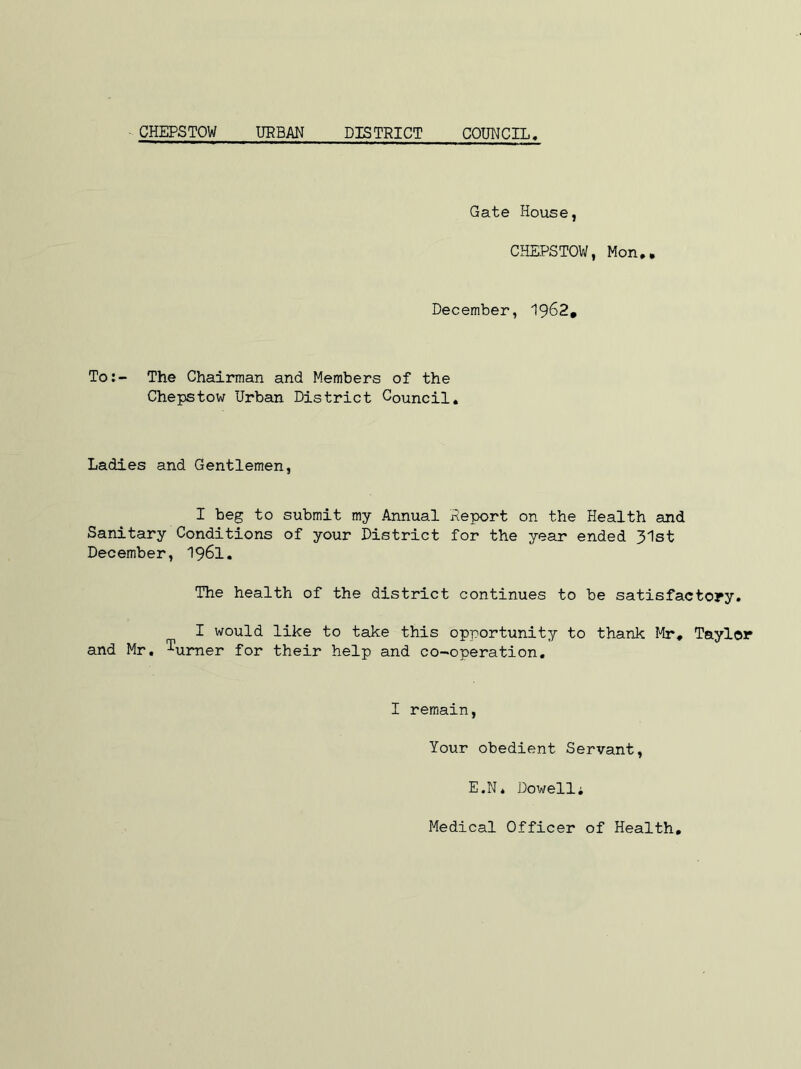 CHEPSTOW URBAN DISTRICT COUNCIL Gate House, CHEPSTOW, Mon,. December, 1962. To:- The Chairman and Members of the Chepstow Urban District Council, Ladies and Gentlemen, I beg to submit my Annual Report on the Health and Sanitary Conditions of your District for the year ended 31st December, 1961. The health of the district continues to be satisfactory. I would like to take this opportunity to thank Mr, Taylor and Mr. ^urner for their help and co-operation. I remain, Your obedient Servant, E.N* Dowell; Medical Officer of Health