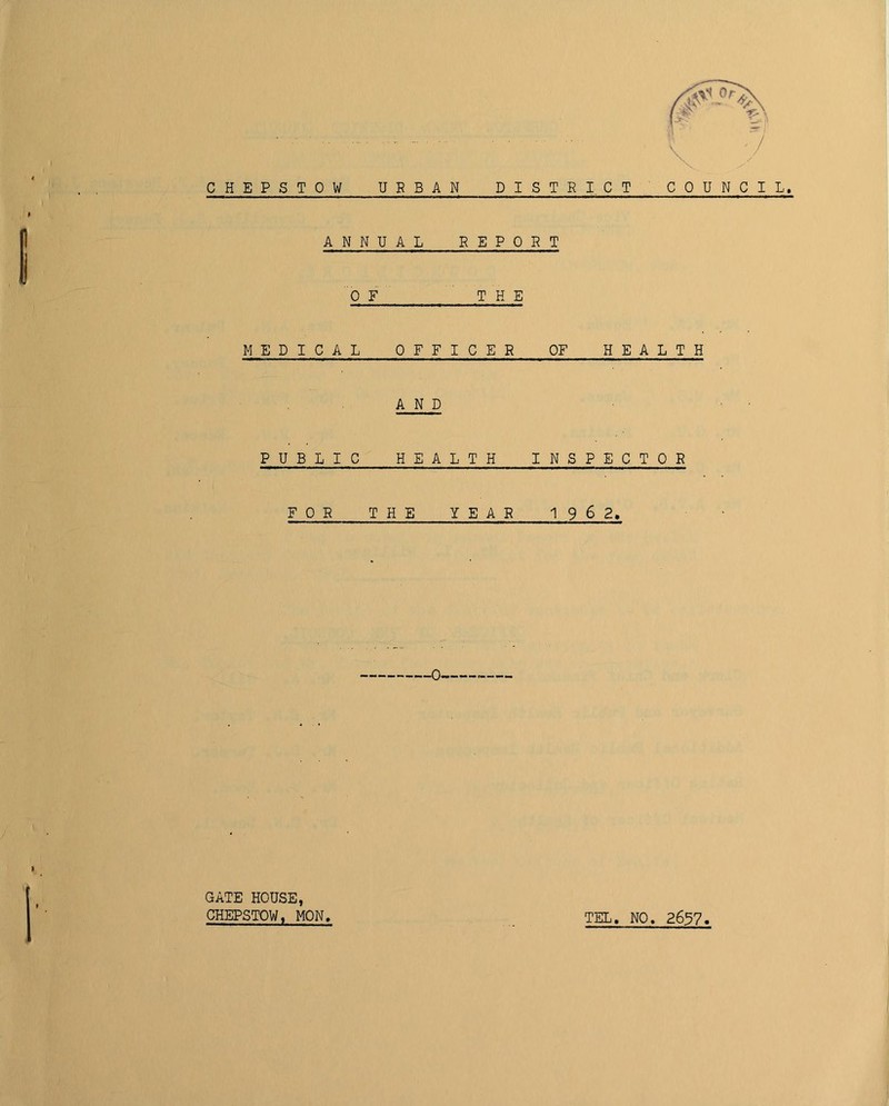 CHEPSTOW URBAN DISTRICT COUNCIL. ANNUAL REPORT 0 F THE MEDICAL OFFICER OF HEALTH AND • • PUBLIC HEALTH INSPECTOR FOR THE YEAR 1 9 6 2, GATE HOUSE, CHEPSTOW, MON, TEL, NO. 2697
