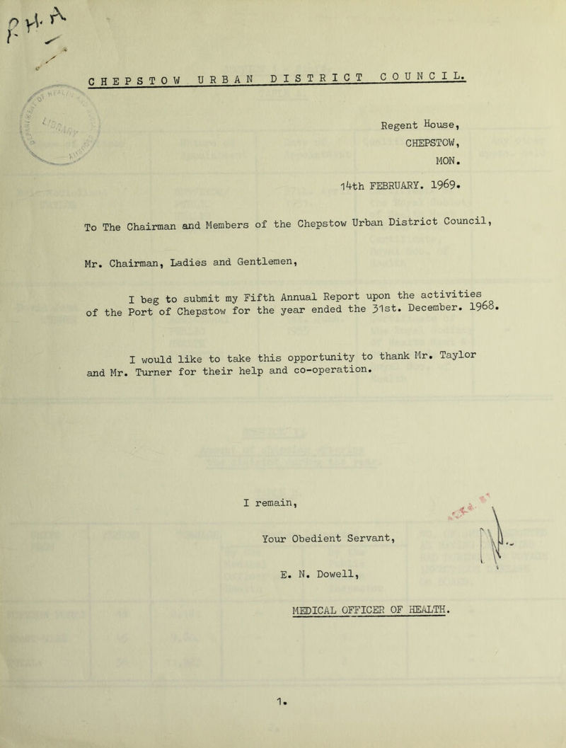 1' r ^ v X y CHEPSTOW URBAN DISTRICT COUNCIL* v\ i- * l f f<y‘ Regent House, CHEPSTOW, MON. l4th FEBRUARY. 1969. To The Chairman and Members of the Chepstow Urban District Council Mr. Chairman, Ladies and Gentlemen, I beg to submit my Fifth Annual Report upon the activities of the Port of Chepstow for the year ended the 31st. December, i960. I would like to take this opportunity to thank Mr. Taylor and Mr. Turner for their help and co-operation. I remain, Your Obedient Servant, E. N. Dowell, MEDICAL OFFICER OF HEALTH. 1