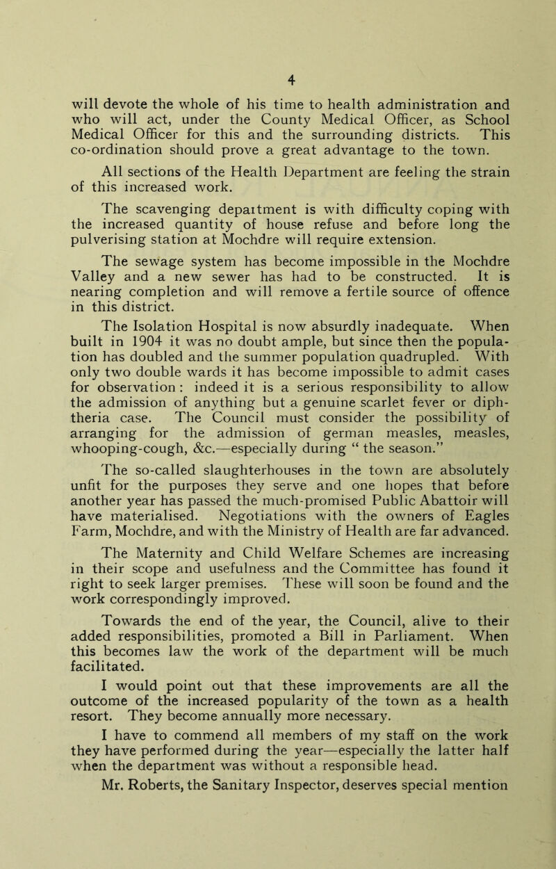 will devote the whole of his time to health administration and who will act, under the County Medical Officer, as School Medical Officer for this and the surrounding districts. This co-ordination should prove a great advantage to the town. All sections of the Health Department are feeling the strain of this increased work. The scavenging depaitment is with difficulty coping with the increased quantity of house refuse and before long the pulverising station at Mochdre will require extension. The sewage system has become impossible in the Mochdre Valley and a new sewer has had to be constructed. It is nearing completion and will remove a fertile source of offence in this district. The Isolation Hospital is now absurdly inadequate. When built in 1904 it was no doubt ample, but since then the popula- tion has doubled and the summer population quadrupled. With only two double wards it has become impossible to admit cases for observation : indeed it is a serious responsibility to allow the admission of anything but a genuine scarlet fever or diph- theria case. The Council must consider the possibility of arranging for the admission of german measles, measles, whooping-cough, &c.—especially during “ the season.” The so-called slaughterhouses in the town are absolutely unfit for the purposes they serve and one hopes that before another year has passed the much-promised Public Abattoir will have materialised. Negotiations with the owners of Eagles Farm, Mochdre, and with the Ministry of Health are far advanced. The Maternity and Child Welfare Schemes are increasing in their scope and usefulness and the Committee has found it right to seek larger premises. These will soon be found and the work correspondingly improved. Towards the end of the year, the Council, alive to their added responsibilities, promoted a Bill in Parliament. When this becomes law the work of the department will be much facilitated. I would point out that these improvements are all the outcome of the increased popularity of the town as a health resort. They become annually more necessary. I have to commend all members of my staff on the work they have performed during the year—especially the latter half when the department was without a responsible head. Mr. Roberts, the Sanitary Inspector, deserves special mention