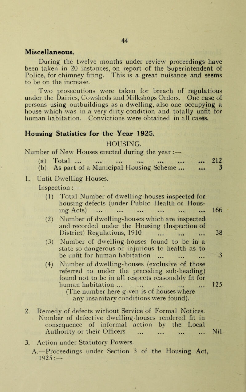 Miscellaneous, During the twelve months under review proceedings have been taken in 20 instances, on report of the Superintendent of Police, for chimney firing. This is a great nuisance and seems to be on the increase. Two prosecutions were taken for breach of regulatious under the Dairies, Cowsheds and Milkshops Orders. One case of persons using outbuildings as a dwelling, also one occupying a house which was in a very dirty condition and totally unfit for human habitation. Convictions were obtained in all cases. Housing Statistics for the Year 1925. HOUSING. Number of New Houses erected during the year : — (a) Total ... ... ... ... ... 212 (b) As part of a Municipal Housing Scheme 3 1. Unfit Dwelling Houses. Inspection : — (1) Total Number of dwelling-houses inspected for housing defects (under Public Health or Hous- ing Acts) ... ... ... ... ... ... 166 (2) Number of dwelling-houses which are inspected and recorded under the Housing (Inspection of District) Regulations, 1910 ... ... ... 38 (3) Number of dwelling-houses found to be in a state so dangerous or injurious to health as to be unfit for human habitation ... ... ... 3 (4) Number of dwelling-houses (exclusive of those referred to under the preceding sub-heading) found not to be in all respects reasonably fit for human habitation ... ... ... ... ... 125 (The number here given is of houses where any insanitary conditions were found). 2. Remedy of defects without Service of Formal Notices. Number of defective dwelling-houses rendered fit in consequence of informal action by the Local Authority or their Officers ... ... ... ... Nil 3. Action under Statutory Powers. A.—Proceedings under Section 3 of the Housing Act, 1925: —