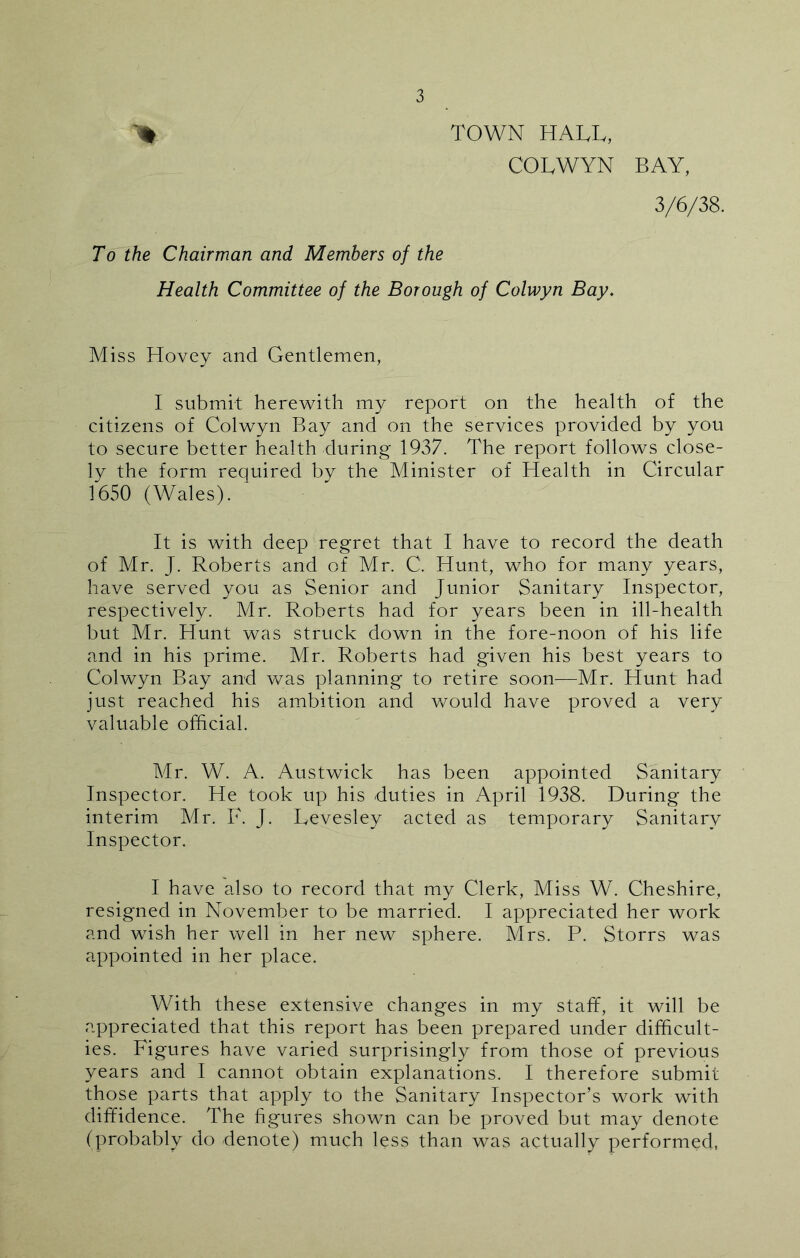 > TOWN HALL, COLWYN BAY, 3/6/38. To the Chairman and Members of the Health Committee of the Borough of Colwyn Bay. Miss Hovey and Gentlemen, I submit herewith my report on the health of the citizens of Colwyn Bay and on the services provided by you to secure better health during 1937. The report follows close- ly the form required by the Minister of Health in Circular 1650 (Wales). It is with deep regret that I have to record the death of Mr. J. Roberts and of Mr. C. Hunt, who for many years, have served you as Senior and Junior Sanitary Inspector, respectively. Mr. Roberts had for years been in ill-health but Mr. Hunt was struck down in the fore-noon of his life and in his prime. Mr. Roberts had given his best years to Colwyn Bay and was planning to retire soon—Mr. Hunt had just reached his ambition and would have proved a very valuable official. Mr. W. A. Austwick has been appointed Sanitary Inspector. He took up his duties in April 1938. During the interim Mr. F. J. Levesley acted as temporary Sanitary Inspector. I have also to record that my Clerk, Miss W. Cheshire, resigned in November to be married. I appreciated her work and wish her well in her new sphere. Mrs. P. Storrs was appointed in her place. With these extensive changes in my staff, it will be appreciated that this report has been prepared under difficult- ies. Figures have varied surprisingly from those of previous years and I cannot obtain explanations. I therefore submit those parts that apply to the Sanitary Inspector’s work with diffidence. The figures shown can be proved but may denote (probably do denote) much less than was actually performed,