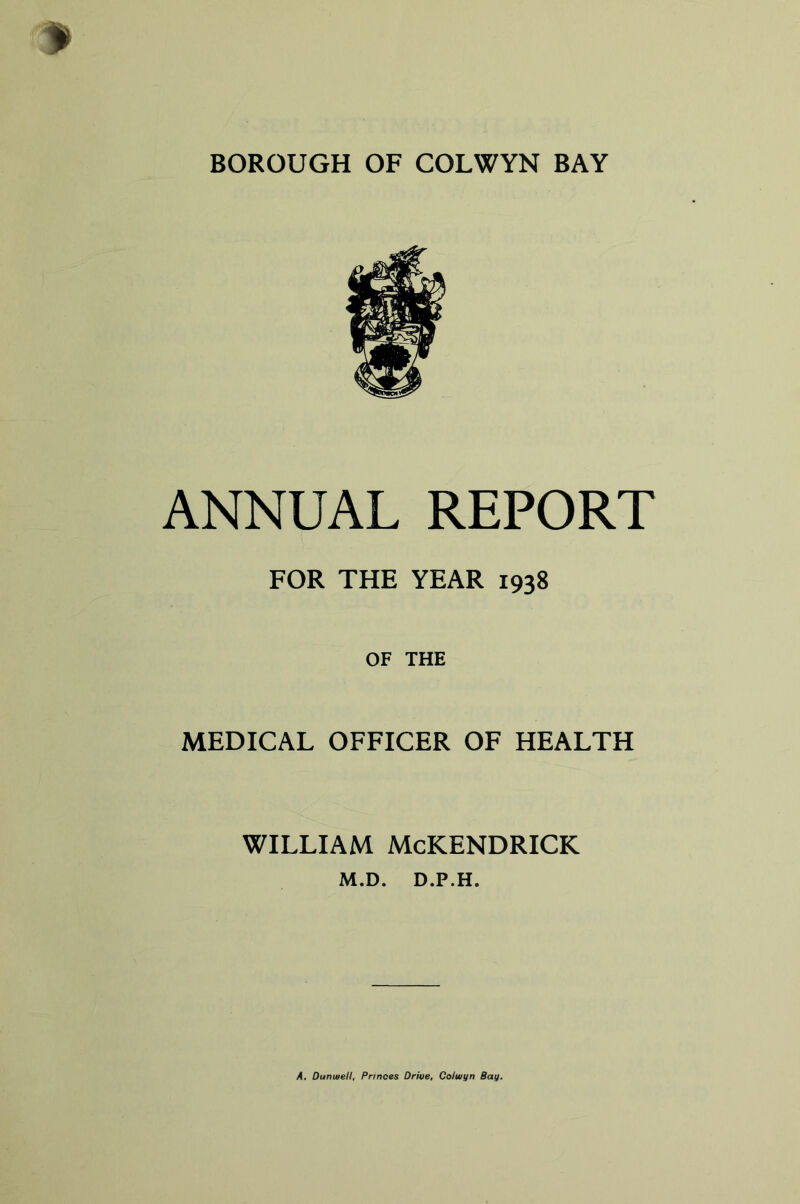 BOROUGH OF COLWYN BAY ANNUAL REPORT FOR THE YEAR 1938 OF THE MEDICAL OFFICER OF HEALTH WILLIAM McKENDRICK M.D. D.P.H. A, Dunuiell, Princes Drive, Coiwyn Bay.